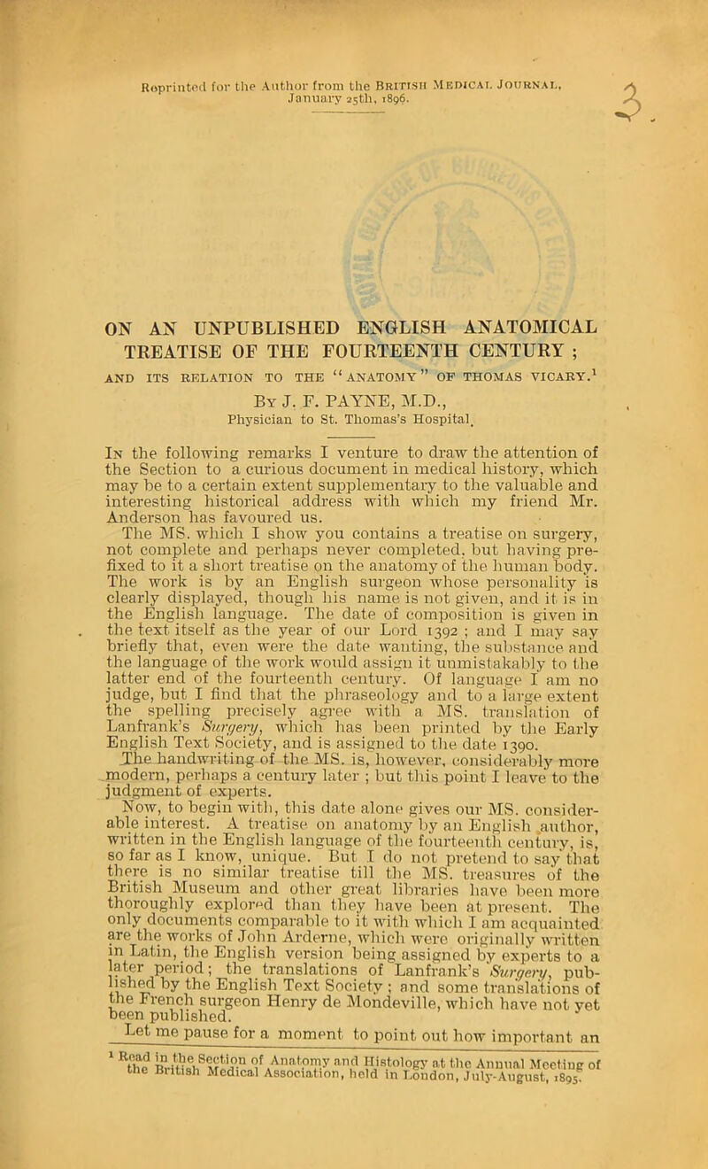 Roprinteil for the Author from the BRiTtsii Medicai. JotjRNAi,, January 25th, 1896. 3. ON AN UNPUBLISHED ENGLISH ANATOMICAL TREATISE OF THE FOURTEENTH CENTURY ; AND ITS RELATION TO THE “ ANATOMY ” OF THOMAS VICABY.' By J. F. PAYNE, M.D., Physician to St. Thomas’s Hospital. In the following remarks I venture to draw the attention of the Section to a curious document in medical history, which may be to a certain extent supplementaiy to the valuable and interesting historical address with which my friend Mr. Anderson has favoured us. The MS. which I show you contains a treatise on surgery, not complete and perhaps never completed, but having pre- fixed to it a short treatise on the anatomy of the human body. The work is by an English surgeon whose personality is clearly displayed, though his name is not given, and it is in the English language. The date of composition is given in the text itself as the year of our Lord 1392 ; and I may say briefly that, even were the date wanting, the substance and the language of the work woidd assign it unmistakably to the latter end of the fourteenth century. Of language I am no judge, but I find that the phraseology and to a large extent the spelling precisely agree with a MS. translation of Lanfi-ank’s Surr/eri/, which has been printed by the Early English Text Society, and is assigned to the date 1390. The handwriting of the MS. is, however, considerably more modern, perhaps a centui-y later ; but this point I leave to the judgment of experts. Now, to begin with, this date alone gives our MS. consider- able interest. A treatise on anatomy by an English .author, written in the English language of the fourteenth century, is, so far as I know, unique. But I do not pretend to say that there is no similar treatise till the MS. treasures of the British Museum and other great libraries have been more thoroughly explored than they have been at present. The only documents comparable to it with which I am acquainted are the works of John Arderne, which were originally written m Latin, the English version being assigned by experts to a later period; the translations of Lanfrank’s Surgery, pub- lishM by the English Text Society ; and some translations of the Irench surgeon Henry de Mondeville, which have not yet been published. Let me pause for a moment to point out how important an