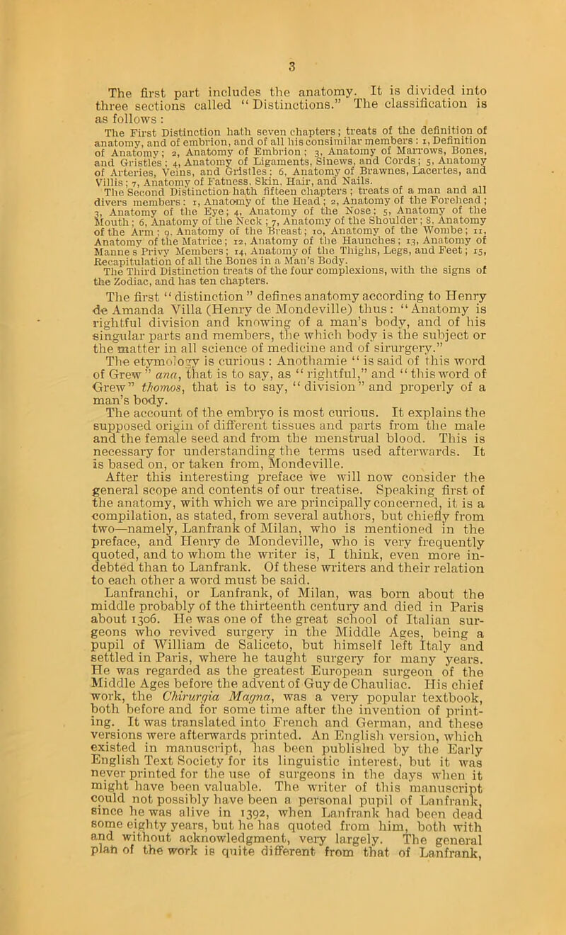 The first part includes the anatomy. It is divided into three sections called “ Distinctions.” The classification is as follows: The First Distinction hath seven chapters; treats of the definition of anatomy, and of embrion, and of all his consimilar members : i, Definition of Anatomy; 2, Anatomy of Embrion; 3, Anatomy of Marrows, Bones, and Gristles ; 4, Anatomy of Ligaments, Sinews, and Cords; 5, Anatomy of Arteries, Veins, and Gristles; 6, Anatomy of Brawnes, Lacertes, and Villis; 7, Anatomy of Fatness. Skin. Hair, and Nails. The Second Distinction hath fifteen chapters ; treats of a man and all divers members: i. Anatomy of the Head ; 2, Anatomy of the Forehead; 3, Anatomy of the Eye; 4, Anatomy of the Nose; 5, Anatomy of the Mouth; 6, Anatomy of the Neck ; 7, Anatomy of the Shoulder; 8, Anatomy of the Arm; g. Anatomy of the Breast; 10, Anatomy of the Wombe; ii. Anatomy of the Matrice; 12, Anatomy of the Haunches; 13, Anatomy of Maune s Privj' Members; 14, Anatomy of the Thighs, Legs, and Feet; 15, Recapitulation of all the Bones in a Man’s Body. The Third Distinction treats of the four complexions, with the signs of the Zodiac, and has ten clrapters. The first “ distinction ” defines anatomy according to Henry de Amanda Villa (Hemy de Mondeville) thus: “Anatomy is rightful division and knowing of a man’s body, and of his singular parts and members, the which body is the subject or the matter in all science of medicine and of sirurgeiy.” The etjnnology is curious ; Anothamie “ is said of this word of Grew ” ana, that is to say, as “ rightful,” and “ this word of Grew” thomos, that is to say, “ division ” and properly of a man’s body. The account of the embryo is most curious. It explains the supposed origin of difi'erent tissues and parts from the male and the female seed and from the menstrual blood. This is necessary for understanding the terms used aftenvards. It is based on, or taken from, Mondeville. After this interesting preface we will now consider the general scope and contents of our treatise. Speaking first of the anatomy, with which we are principally concerned, it is a compilation, as stated, from several authors, but chiefly from two—namely, Lanfrank of Milan, who is mentioned in the preface, and lienry de Mondeville, who is very frequently quoted, and to whom the writer is, I think, even more in- debted than to Lanfrank. Of these writers and their relation to each other a word must be said. Lanfranchi, or Lanfrank, of Milan, was born about the middle probably of the thii-teenth century and died in Paris about 1306. He was one of the great school of Italian sur- geons who revived surgeiy in the Middle Ages, being a pupil of AVilliam de Saliceto, but himself left Italy and settled in Paris, where he taught surgeiy for many years. He was regarded as the greatest European surgeon of the Middle Ages before the advent of Guy de Chauliac. His chief work, the Chirurgia Magna, was a very popular textbook, both before and for some time after the invention of print- ing. It was translated into French and German, and these versions were aftenvards printed. An English version, which existed in manuscript, has been published by the Early English Text Society for its linguistic interest, but it was never printed for the use of surgeons in the days when it might have been valuable. The writer of this manuscript could not possibly have been a personal pupil of Lanfrank, since he was alive in 1392, when Lanfrank had been dead some eighty years, but he has quoted from him, both with and without acknowledgment, veiy largely. The general plan of the work is quite different from that of Lanfrank,