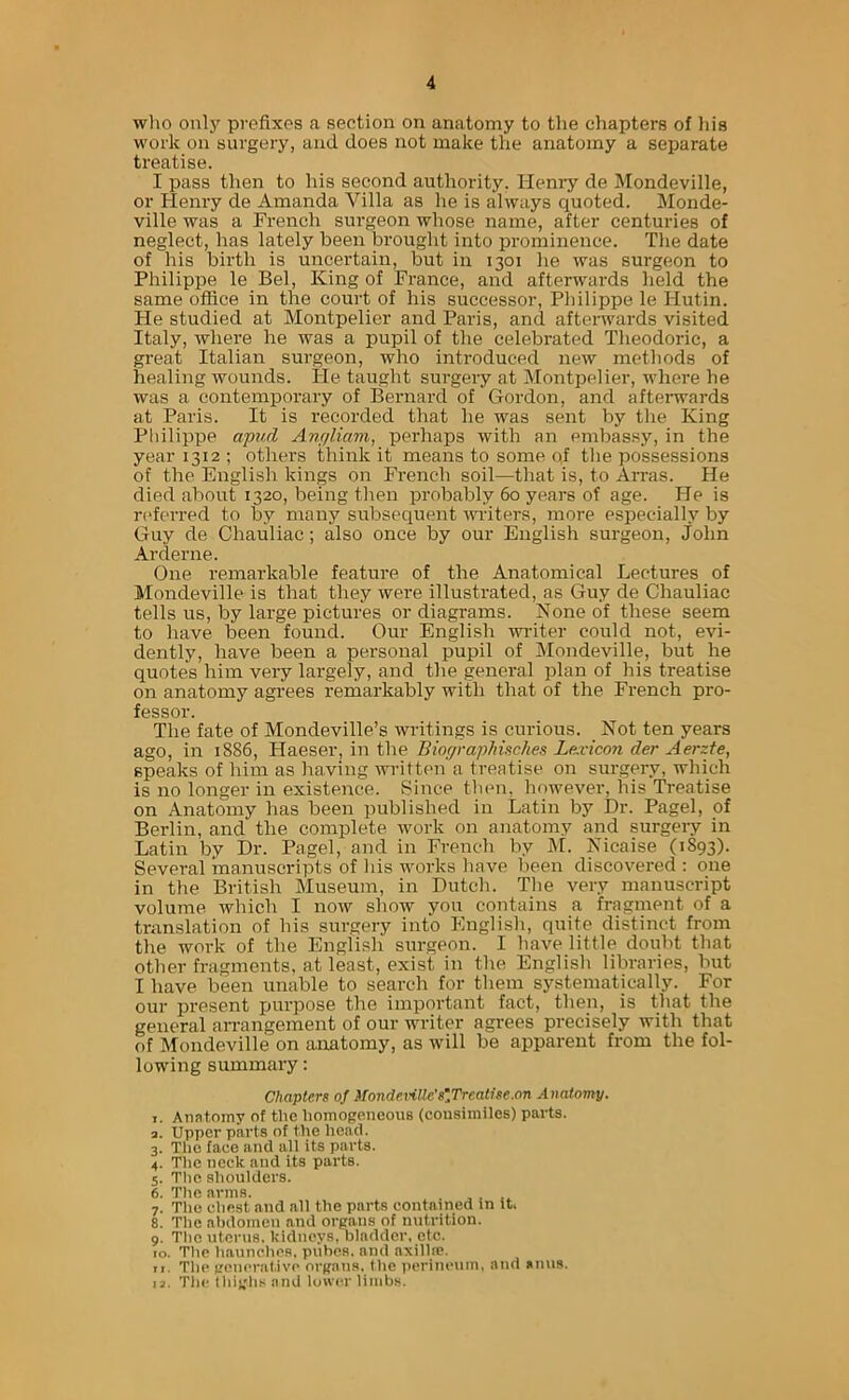 wlio onlj' prefixes a section on anatomy to tlie chapters of his work on surgery, and does not make the anatomy a separate treatise. I pass then to his second authority. Henry de Mondeville, or Henry de Amanda Villa as he is always quoted. Monde- ville was a French surgeon whose name, after centuries of neglect, has lately been brought into prominence. The date of his birth is uncertain, but in 1301 he was surgeon to Philippe le Bel, King of France, and afterwards held the same office in the court of his successor, Philippe le Hutin. He studied at Montpelier and Paris, and afterwards visited Italy, where he was a pupil of the celebrated Theodoric, a great Italian surgeon, who introduced new methods of healing wounds. He taught sui'gery at Montpelier, where he was a contemporary of Bernard of Gordon, and afteiwards at Paris. It is recorded that he was sent by the King Philippe afvd Anfjliam, perhaps with an embassy, in the year 1312 ; others think it means to some qf the possessions of the English kings on French soil—that is, to Arras. He died about 1320, being then probably 60 years of age. He is nderred to by many subsequent writers, more especially by Guy de Chauliac; also once by our English surgeon, John Arderne. One remarkable feature of the Anatomical Lectures of Mondeville is that they were illustrated, as Guy de Chauliac tells us, by large pictures or diagrams. None of these seem to have been found. Our English widter could not, evi- dently, have been a personal pupil of Mondeville, but he quotes him very largely, and the general plan of his treatise on anatomy agrees remarkably with that of the French pro- fessor. The fate of Mondeville’s writings is curious. Not ten years ago, in 1886, Haeser, in the Biographisches Le:vicon der Aerzte, speaks of him as having written a treatise on surgery, which is no longer in existence. Since then, however, his Treatise on Anatomy has been published in Latin by Dr. Pagel, of Berlin, and the complete work on anatomy and surgeiy in Latin by Dr. Pagel, and in French by M. Nicaise (1S93). Several manuscripts of his works have been discovered : one in the British Museum, in Dutch. Tlie very manuscript volume which I now show you contains a fragment of a translation of his surgery into English, quite distinct from the work of the English surgeon. I have little doubt that other fragments, at least, exist in the English libraries, but I have been unable to search for them systematically. For our present purpose the important fact, then, is that the general arrangement of our writer agrees precisely with that of Mondeville on anatomy, as will be apparent from the fol- lowing summary: Chapters of Mondeville's'Treatise.on Anatomy. T. Anatomy of the homogeneous (consimiles) parts. а. Upper part s of the liead. 3. The face and all its parts. 4. Tlie neck and its parts. 5. The shoulders. б. The arms. 7. The chest and all the parts contained in it, 8. The abdomen and organs of nutrition. 9. Tlie uterus, kidneys, bladder, etc. 10. The haunches, pubes, and axillie. 11. The generative organs, the iierineuin, and anus. 13. The tliiglis and lower limbs.
