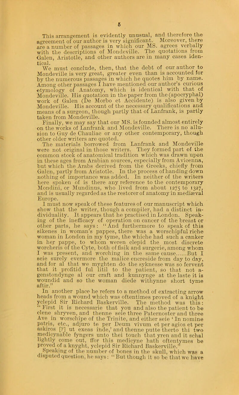 6 This arrangement is evidently unusual, and therefore the agreement of our author is very significant. Moreover, there are a number of passages in which our MS. agrees verbally with the descriptions of Mondeville. The quotations from Galen, Aristotle, and other authors are in many cases iden- tical. , , We must conclude, then, that the debt of our author to Mondeville is very great, ^’eater even than is accounted for by the numerous passages in which he quotes him by name. Among other passages I have mentioned our author’s curious etymology of Anatomy, which is identical with that of Mondeville. His quotation in the paper from the (apocryphal) work of Galen (De Morbo et Accidente) is also given by Mondeville. His account of the necessary qualifications and means of a surgeon, though partly that of Lanfrank, is partly taken from Mondeville. Finally, we may say that our MS. is founded almost entirely on the works of Lanfrank and Mondeville. There is no allu- sion to Guy de Chauliac or any other contemporary, though other older writers are quoted. The materials borrowed from Lanfrank and Mondeville were not original in those writers. They formed part of the common stock of anatomical tradition which was drawn upon in these ages from Arabian sources, especially from Avicenna, but which the Arabs derived from the Greeks, chiefly from Galen, partly from Aristotle. In the process of handing down nothing of importance was added. In neither of the writers here spoken of is there any reference to the contemporary Mondini, or Mundinus, who lived from about 1275 to 1327, and is usually regarded as the restorer of anatomy in mediaeval Europe. I must now speak of these features of our manuscript which show that the writer, though a compiler, had a distinct in- dividuality. It appears that he practised in London. Speak- ing of the inefficacy of operation on cancer of the breast or other parts, he says: “And furthermore to speak of this sikenes in woman’s pappes, there was a worschipful riche woman in London in my tyme, the whiche had such a canker in her pappe, to whom weren clepid the most discrete worcheris of the Cyte, both offisik and surgerie, among whom I was present, and worching in the same cause But I seie surely evermore the malice encreside from day to day, and for al that we myghten do the syknesse was so fervent that it profitid ful litil to the patient, so that not a- genstondynge al our craft and kunnynge at the laste it is woundid and so the woman diede withynne sliort tyme aftir. In another place he refei’S to a method of exti-acting arrow heads froin a wound which was oftentimes proved of a knight yclepid Sir Richard Baskerville. The method was this: “ First it is necessarie that you and also the patient to be dene shryven, and thenne seie three Paternoster and three Ave_ in worschipe of the Trinite, and either seie ‘ In nomine patris, etc., adjure te per Deum vivum et per agios et i>er askiros [?] ut exeas inde,’ and thenne putte therto tbi two medicynable fyngers unto thei touch that yi-en and it schal lightly come out, fibr this medicyne hath oftentymes be proved of a knyght, yclepid Sir Richard Baskeiwille.’' Speaking of the number of bones in the skull, which wa.s a disputed question, he says: “ But though it so be that we have
