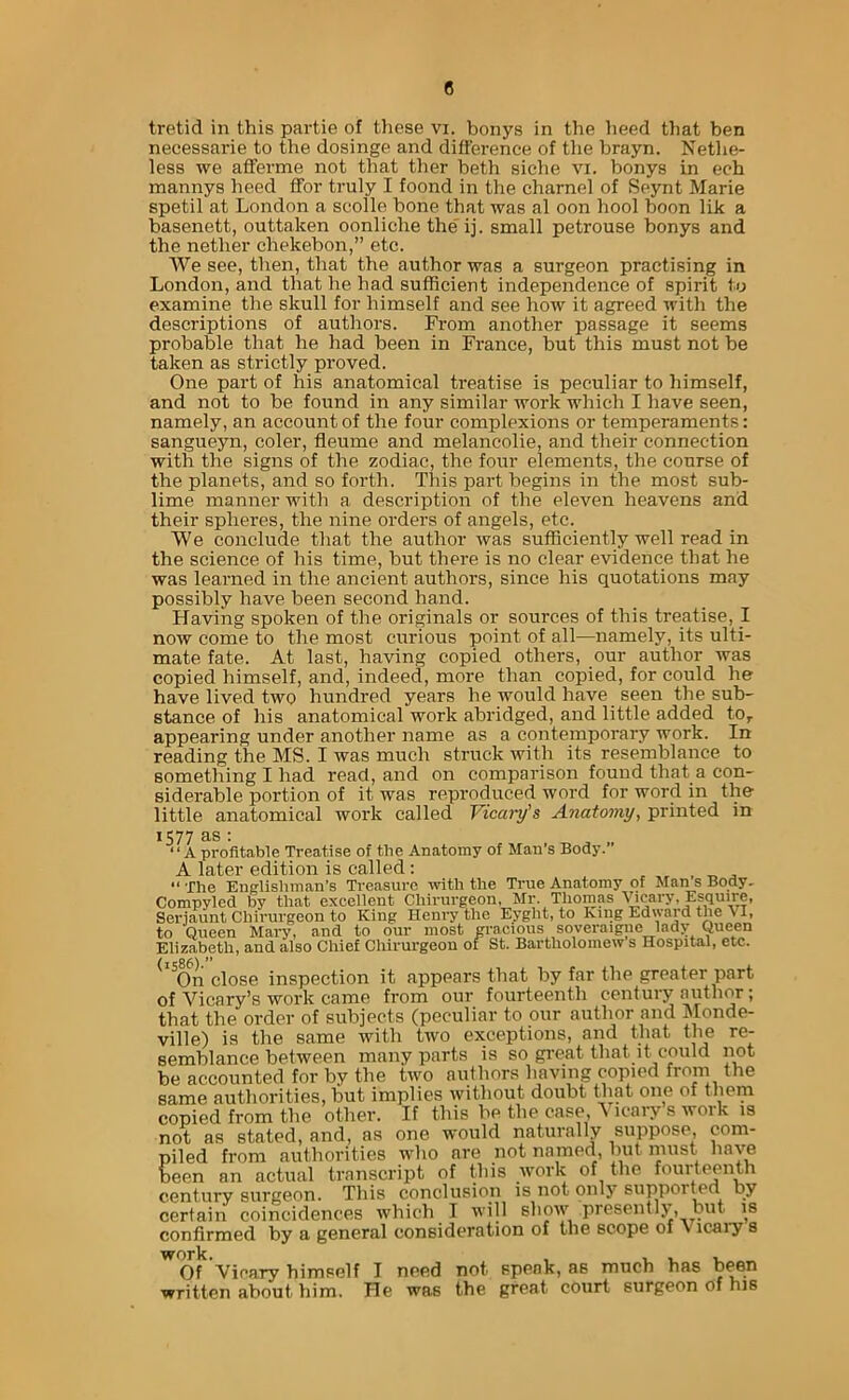 tretid in this partie of tliese vi. bonys in the heed tliat ben necessarie to the dosinge and difference of tlie brayn. Nethe- less we afferme not that ther beth siche vi. bonys in ech mannys heed IFor truly I foond in the charnel of Seynt Marie spetil at London a scolle bone that was al oon hool boon lik a basenett, outtaken oonliche the'ij. small petrouse bonys and the nether chekebon,” etc. We see, then, that the author was a surgeon practising in London, and that he had sufficient independence of spirit io examine the skull for himself and see how it agreed with the descriptions of authors. From another passage it seems probable that he had been in France, but this must not be taken as strictly proved. One part of his anatomical treatise is peculiar to himself, and not to be found in any similar work which I have seen, namely, an account of the four complexions or temperaments: sangueyn, coler, fleume and melancolie, and their connection with the signs of the zodiac, the four elements, the course of the planets, and so forth. Tliis part begins in the most sub- lime manner with a description of the eleven heavens and their spheres, the nine orders of angels, etc. We conclude that the author was sufficiently well read in the science of his time, but there is no clear evidence that he was learned in the ancient authors, since his quotations may possibly have been second hand. Having spoken of the originals or sources of this treatise, 1 now come to the most curious point of all—namely, its ulti- mate fate. At last, having copied others, our author was copied himself, and, indeed, more than copied, for could he have lived two hundred years he would have seen the sub- stance of his anatomical work abridged, and little added to, appearing under another name as a contemporary work. In reading the MS. I was much struck with its resemblance to something I had read, and on comparison found that a con- siderable portion of it was reproduced word for word in the' little anatomical work called Vicary's Anatomy, printed in 1577 as; ‘ ‘ A profitable Treatise of the Anatomy of Man’s Body.” A later edition is called: “The Enelishman’s Treasure -with the True Anatomy of Mans Body. Compyled by that excellent Chirurgeon. Mr. Thomas \bcary, Esquire, Serjaunt Chirurgeon to King Henry the Eyght, to King Edward the > I, to Queen Mary, and to our most gracious soveraigne lady Queen Elizabeth, and also Chief Chirurgeon or St. Bartholomew s Hospital, etc. ^ ^On close inspection it appears that by far the greater part of Vicary’s work came from our fourteenth century author; that the order of subjects (peculiar to our author and Monde- ville) is the same with two exceptions, and that the re- semblance between many parts is so great that it could not be accounted for by the two authors having copied from the same authorities, but implies without doubt that one of them copied from the other. If this be the case, ^ icary s woik is not as stated, and, as one would naturally suppose, com- piled from authorities who are not named, but must have been an actual transcript of this work of the fourteenth century surgeon. This conclusion is not only suppor^d by certain coincidences which I will show presently, but is confirmed by a general consideration of the scope of V icaiy s work. Of Viearv himself I need not speak, as much has written about him. He was the great court surgeon of his