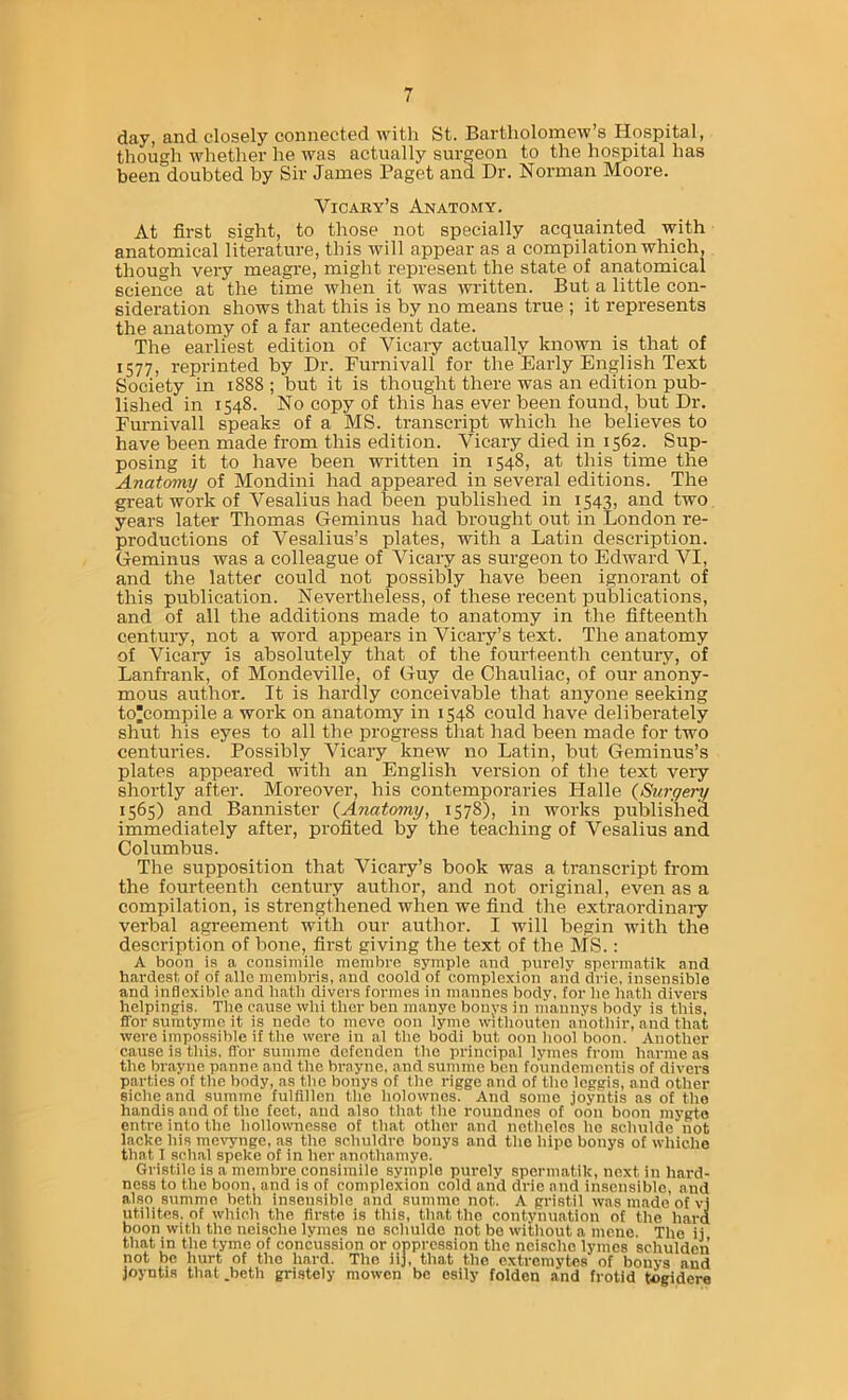 day, and closely connected witli St. Bartholomew’s Hospital, though whether he was actually surgeon to the hospital has been doubted by Sir James Paget and Dr. Norman Moore. Vicaky’s Anatomy. At first sight, to those not specially acquainted with anatomical literature, this will appear as a compilation which, though very meagre, might represent the state of anatomical science at the time when it was -written. But a little con- sideration shows that this is by no means true ; it represents the anatomy of a far antecedent date. The earliest edition of Vicary actually known is that of 1577) reprinted by Dr. Furnivall for the Early English Text Society in 1888 ; but it is thought there was an edition pub- lished in 1548. No copy of this has ever been found, but Dr. Furnivall speaks of a MS. transcript which he believes to have been made from this edition. Vicaiy died in 1562. Sup- posing it to have been written in 1548, at this time the Anatomy of Mondini had appeared in several editions. The great work of Vesalius had been published in 1543, and two years later Thomas Geminus had brought out in London re- productions of Vesalius’s plates, with a Latin description. Geminus was a colleague of Vicary as surgeon to Edward VI, and the latter could not possibly have been ignorant of this publication. Nevertheless, of these recent publications, and of all the additions made to anatomy in the fifteenth century, not a word appears in Vicary’s text. The anatomy of Vicai-y is absolutely that of the fourteenth century, of Lanfrank, of Mondeville, of Guy de Chauliac, of our anony- mous author. It is hardly conceivable that anyone seeking to^compile a work on anatomy in 1548 could have deliberately shut his eyes to all the progress that had been made for two centuries. Possibly Vicary knew no Latin, but Geminus’s plates appeared with an English version of the text very shortly after. Moreover, his contemporaries Halle (Surgery 1565) and Bannister (Anatomy, 1578), in works published immediately after, profited by the teaching of Vesalius and Columbus. The supposition that Vicary’s book was a transcript from the fourteenth century author, and not original, even as a compilation, is strengthened when we find the extraordinaiy verbal agreement with our author. I will begin with the description of bone, first giving the text of the MS.: A boon is a consimile membre symple and purely spcrmatik and hardest, of of allc nienibris, and coold of complexion and drie. insensible and inflexible and hath divers formes in mannes body, for lie hath divers helpingis. The cause win ther ben manye bonys in mannys body is this, ffor sumtyme it is nede to move oon lyme witliouten anothir, and that were impossible if the were in al the bodi but oon bool boon. Another cause is this, ffor summe defcnden the principai lymes from harme as the brayne panne and the braync, and summe ben foundcmentis of divers parties of the body, as the bonys of the rigge and of the leggis, and other siche and summe fulfillen the holownes. And some joyntis as of the handis and of tlie feet, and also that the roundnes of oon boon niygto entre into the hollownesse of that other and netheles he schulde not lacke his mevynge, as the schuldre bonys and the hipe bonys of whiche that I schal speke of in her anothamye. Gristile is a membre consimile symple purely spcrmatik, next in hard- ness to the boon, and is of complexion cold and drie and insensible, and also summe both insensible and summe not. A gristil was made of vj utilites. of which the firste is this, that the contyhuation of the hard boon witii the ncische lymes ne schulde not be witliout a mcne. The ii that in the tyme of concussion or oppression the neischc lymes schulden not be Iiurt of the hard. The iij, that the extreraytes of bonys and joyntis that .beth gristely mowen be esily folden and frotid togidero