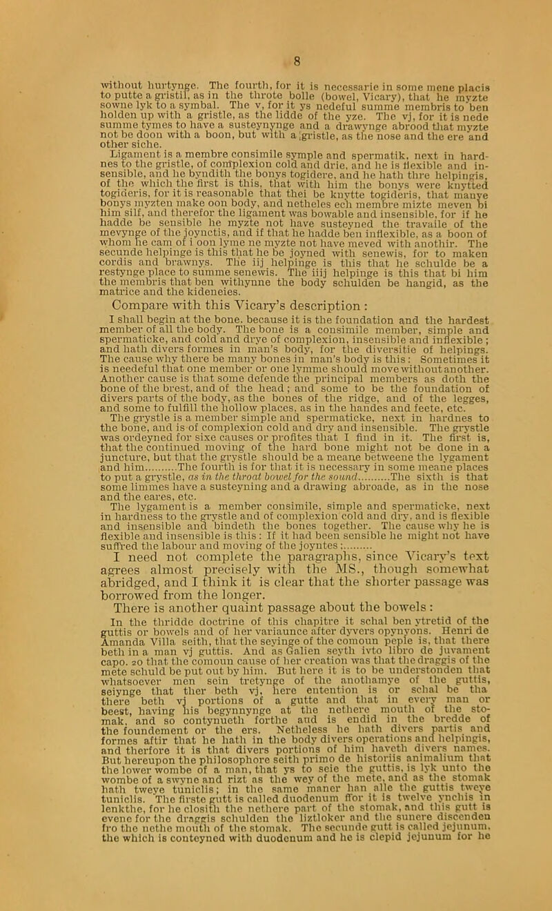 wthout Inirtynge. The fourUi, for it is necessarie in some meiie placis toputteagristil, asin the throte bolle (bowel, Vicary), that he myzte sowne lyk to a symbal. The v, for it ys nedcful summe membris to ben lioklen up with a gristle, as the lidde of the yze. The vj, for it is nede summe tymes to have a susteynynge and a drawynge abrood tliat myzte not be doon with a boon, but with a;gi-istle, as the nose and the ere and other siche. Ligament is a membre consimile symple and spermatik, next in hard- nes to the gristle, of contplexion cold .and drie, and he is flexible and in- sensible, and he byndith the bonys togidere, and he hath thre helpingis, of the which the first is this, that with him the bonys were knytted togideris, for it is reasonable that thei be knvtte togideris, that mauye bonys myzten make oon body, and nctheles ech membre mizte meven bi him silf, and therefor the ligament was bowable and insensible, for if he liadde be sensible he myzte not have susteyned the travaile of the mevynge of the ioyuctis, and it that he hadde ben inflexible, as a boon of whom he cam of i oon lyme ne myzte not have meved with anothir. The secunde helpinge is this that he be joyned %vith senewis, for to maken cordis and brawnys. Tlie iij helpinge is this that he schulde be a restynge place to summe senewis. The iiij helpinge is this that bi him the membris that ben withynne the body schulden be hangid, as the matrice and the kideneies. Compare with this Vicary’s description : I shall begin at the bone, because it is the foundation and the hardest member of all the body. The bone is a consimile member, simple and spermaticke, and cold and drye of complexion, insensible and inflexible; and hath divers formes in man’s body, for the diversitie of helpings. The cause why there be many bones in man’s body is this; Sometimes it is needeful that one member or one lymme should movewithoutanother. Another cause is that some defende the principal members as doth the bone of the brest, and of the head; and some to be the foundation of divers parts of the body, as the bones of the ridge, and of the legges, and some to fulfill the hollow places, as in the handes and feete, etc. The grystle is a member simple and spermaticke, next in hardnes to the bone, and is of complexion cold and dry and insensible. 'The grystle was ordeyned for sixe c.auses or profites that I find in it. The first is, that the continued moving of the hard bone might not be done in a junctui’e, but that the grystle should be a meane betweene the lygament and him The fourth is for that it is necessai-y in some meaiie places to put a, grystle, as in the throat bowel for the sound The sixth is that some limmes have a susteyning and a drawing abroade, as in the nose and the eares, etc. The lygament is a member consimile, simple and spermaticke, next in hardness to the gi'ystle and of complexion cold and dry. and is flexible and insensible and bindeth the bones together. The cause why he is flexible and insensible is this: If it had been sensible he might not Imve suffred the labour and moving of the joyntes: I need not complete the paragraphs, since Vicary’s text agrees almost precisely with the MS., though somewhat abridged, and I think it is clear that the shorter passage was borrowed from the longer. There is another quaint passage about the bowels : In the thridde doctrine of this chapitre it schal ben ytretid of the guttis or bowels and of her variaunce after djwcrs opynyons. Henri de Amanda Villa seith, that the seyinge of the comoun peple is, that there beth in a man vj guttis. And as Galien scyth ivto libro de jin-ament capo. 20 tlmt the comoun cause of her creation was that thedraggis of the mete schuld be put out by him. But here it is to be understonden that whatsoever men scin tretynge of the anothamye of the guttis, seiynge that ther beth vj, here entention is or schal be tha there beth vj portions of a gutte and that in every man or beest, having his begynnynge at the nethere mouth of the sto- mak, and so contynueth forthe and is endid in the bredde of the foundement or the ers. Netheless he hath divers partis and formes aftir that he hath in the body divers operations and helpingis, and therfoi’e it is that divers portions of him haycth divers names. But hereupon the philosophore seith prinio de historiis animalmm thnt the lower wombe of a mnn» that ys £o seie the puttis. is lyk unto the wombe of a swync and rizt as the wey of the mete, and as the stomak hath tweye tiiniclis; in the same manor han alle the guttis tweye tuniclis. The flrste gutt is called duodenum (Tor it is twelve ynchis in lenkthe, for he clositli the nethere part of the stomak, and this gutt is evenc for the dr.aggis schulden the liztlokcr and the sunere discenden fro the nethe moiitli of the stomak. The secunde gutt is called jejunum, the which is contoyned with duodenum and he is clepid jejunum for he
