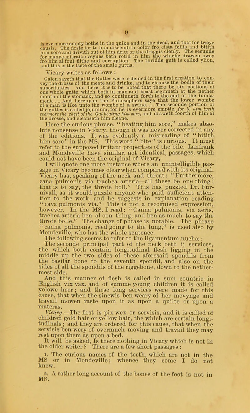 is Gverniore empty bothe in the quike and in the deed, and that for tweye causis. The firste for to him discenditli color fro cista fcllis and bitith him sore and drivith out of him dritt or the draggis clenly. The seounde for manye misraike veynes beth rotid in him the whiche drawen awey fro him al foul fllthe and corruption. The thridde gutt is called yllon, and this is the laste of the smale guttis. Vicaiy writes as follows : Galen sayeth that the Guttes were ordeined in the first creation to con- vey the drosse of the meate and drinke, and to cleanse the bodie of their superfluities. And here it is to be noted that there be six portions of one whole gutte, which both in man and beast beginneth at the nether mouth of the stomack, and so continueth forth to the end of the funda- ment And hereupon the Philosophers saye that the lower wombe of a man is like unto the wombe of a swine The seconde portion of the guttes is called jejunium, for he is evermore emptie, for to him lyeth evermore the chest of the Oat beating him sore, and draweth foorth of him al the drosse, and cleanseth him cleane. Here the curious phrase, “ beating him sore,” makes abso- lute nonsense in Vicaiy, though it was never corrected in any of the editions. It was evidently a misreading of “bitith him sore ” in the MS. This word “ bite ” is curious. It must refer to the supposed irritant properties of the bile. Lanfrank and Mondeville have similar, not identical, passages, which could not have been the original of Vicaiy. I will quote one more instance where an unintelligible pas- sage in Vicary becomes clear when compared with its original. Vicaiy has, speaking of the neck and throat; “ Furthermore, cana pulmonis via trachea arteria—all these be one thing; that is to say, the throte boll.” This has puzzled Dr. Fur- nivall, as it would puzzle anyone who paid sufficient atten- tion to the work, and he suggests in explanation reading “ cava pulmonis via.” This is not a recognised expression, however. In the MS. I read: “Ganna pulmonis, via aeris, trachea arteria ben al oon thing, and ben as much to say the throte bolle.” The change of phrase is notable. The phrase “ canna pulmonis, reed going to the lung,” is used also by Mondeville, who has the whole sentence. The following seems to refer to the ligamentum nuchse : The seconde principal part of the neck beth ij services, the which both contain longitudinal flesh ligging in the middle up the two sides of these aforesaid spondils from the basilar bone to the seventh spondil, and also on the sides of all the spondils of the riggebone, down to the nether- most side. And this manner of flesh is called in sum countrie in English vix vax, and of summe young children it is called yolowe heer; and these long services were made for this cause, that when the sinewis ben weary of her mevynge and travail mowen raste upon it as upon a quilte or upon a materas. Vicary.—The first is pix wex or servisis, and it is called of children gold hair or yellow hair, the which are certain longi- tudinals ; and they are ordered for this cause, that when the servisis ben wery of overmuch moving and travail they may rest upon them as upon a bed. It will be asked. Is there nothing in Vicary which is not in the older writer ? There are a few short passages : 1. The curious names of the teeth, which are not in the MS or in Mondeville; whence they come I do not know. 2. A rather long account of the bones of the foot is not in MS.