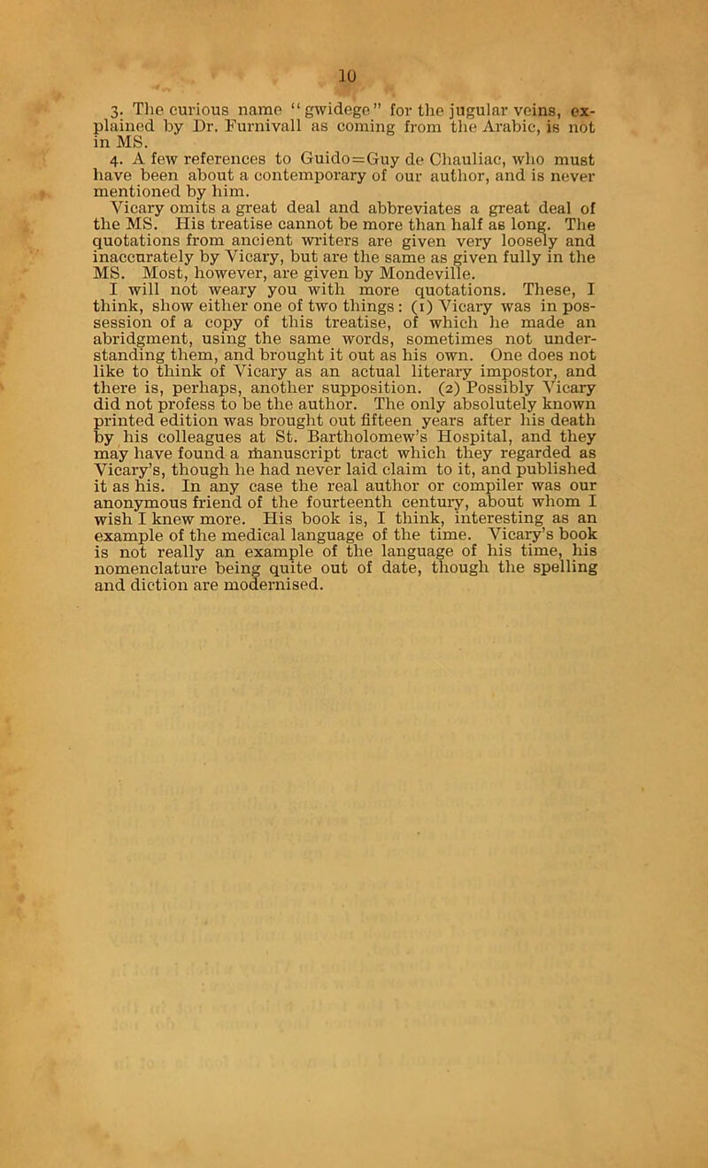 3. Tlie curious name “gwidege” for the jugular veins, ex- plained by Dr. Furnivall as coming from the Arabic, is not in MS. 4. A few references to Guido=Guy de Chauliac, who must have been about a contemporary of our author, and is never mentioned by him. Vicary omits a great deal and abbreviates a great deal of the MS. His treatise cannot be more than half as long. The quotations from ancient writers are given very loosely and inaccurately by Vicary, but are the same as given fully in the MS. Most, however, are given by Mondeville. I will not weary you with more quotations. These, I think, show either one of two things : (i) Vicary was in pos- session of a copy of this treatise, of which he made an abridgment, using the same words, sometimes not under- standing them, and brought it out as his own. One does not like to think of Vicary as an actual literary impostor, and there is, perhaps, another supposition. (2) Possibly Vicary did not profess to be the author. The only absolutely known printed edition was brought out fifteen years after his death by his colleagues at St. Bartholomew’s Hospital, and they may have found a ihanuscript tract which they regarded as Vicary’s, though he had never laid claim to it, and published it as his. In any case the real author or compiler was our anonymous friend of the fourteenth century, about whom I wish I knew more. Plis book is, I think, interesting as an example of the medical language of the time. Vicaiy’s book is not really an example of the language of his time, his nomenclature being quite out of date, though the spelling and diction are modernised.