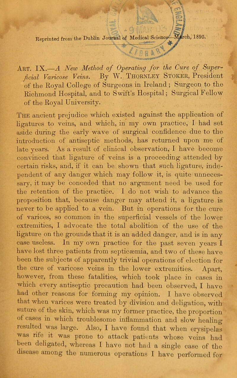 Reprinted from the Jm j^SOfrch, 1895. Art. IX.—A New Method of Operating for the Cure of Super-^ fieial Varicose Veins. By W. Thornley Stoker, President of the Royal College of Surgeons in Ireland ; Surgeon to the Richmond Hospital, and to Swift’s Hospital; Surgical FeUow of the Royal University. The ancient prejudice which existed against the application of ligatures to veins, and which, in my own practice, I had set aside during the early wave of sm-gical confidence due to the introduction of antiseptic methods, has returned upon me of late years. As a result of clinical obseiwation, I have become convinced that ligature of veins is a proceeding attended by certain risks, and, il' it can be shown that such ligature, inde- pendent of any danger which may follow it, is quite unneces- sary, it may be conceded that no argument need be used for the retention of the practice. 1 do not wish to advance the proposition that, because danger may attend it, a ligature is never to be applied to a vein. But in operations for the ciu’e of varices, so common in the superficial vessels of the lower extremities, I advocate the total abolition of the use of the ligature on the grounds that it is an added danger, and is in any case useless. In my own practice for the past seven years I have lost three patients from septicmmia, and two of these have been the subjects of apparently trivial operations of election for the cure of varicose veins in the lower extremities. Apart, however, from these fatalities, which took place iu cases in which eveiy antiseptic precaution had been observed, I have • had other reasons for forming my opinion. I have observed that when varices were treated by division and deligatiou, with siiture of the skin, which was my former practice, the propoxdion of cases in which troublesome inflammation and slow healing resulted was large. Also, I have found that when erysipelas was rife it was prone to attack patients whose veins had been deligated, whereas I have not had a single case of the disease among the numerous operations I have performed for 'Ski