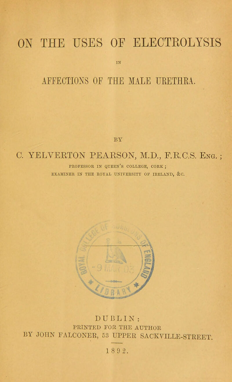 ON THE USES OF ELECTROLYSIS IN AFFECTIONS OF THE MALE UKETHKA. BY C. YELVERTON PEARSON, M.D., F.R.C.S. ExNg. ; PROFESSOR IN QUEEN’s COLLEGE, CORK ; EXAMINER IN THE ROYAL UNIVERSITY OP IRELAND, &C. DUBLIN: PRINTED FOR THE AUTHOR BY^ JOHN FALCONER, 53 UPPER SACKVILLE-STREET.