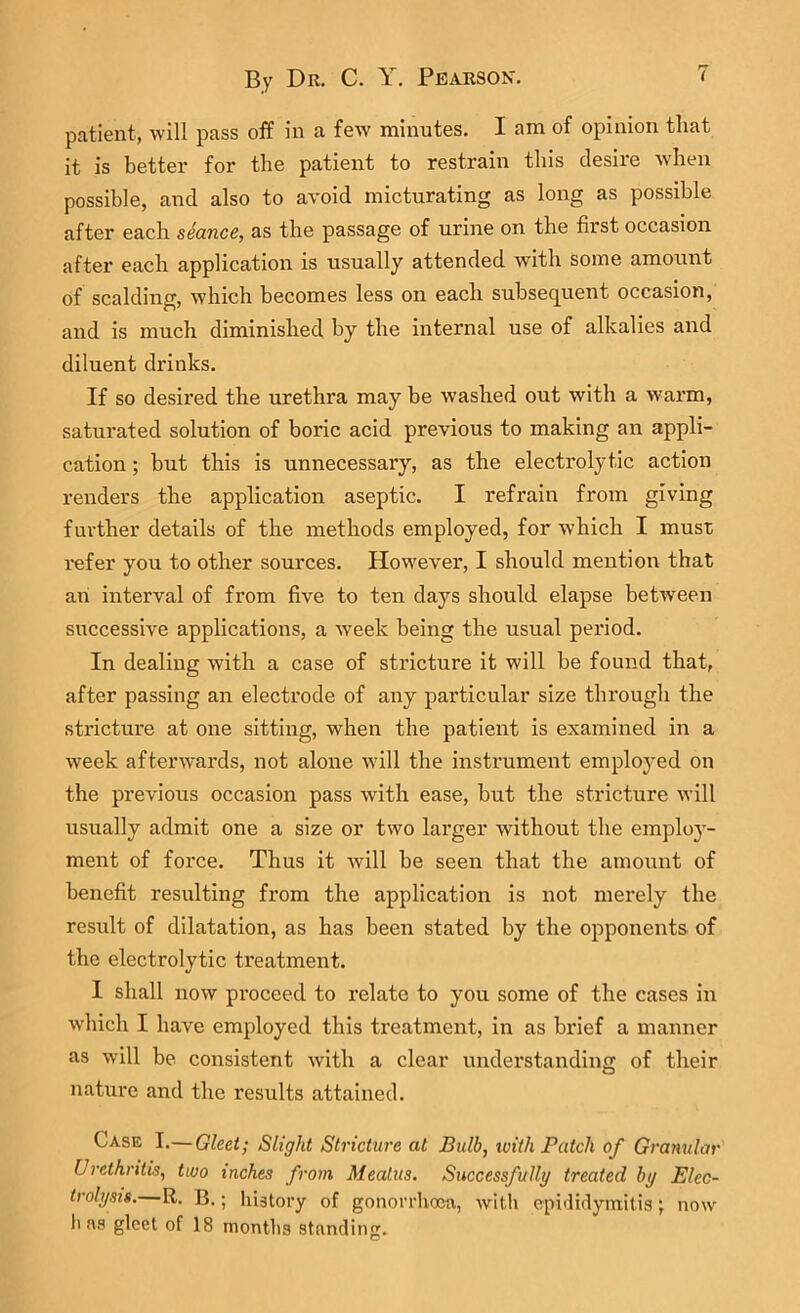 patient, will pass off in a few minutes. I am of opinion that it is better for the patient to restrain this desire when possible, and also to avoid micturating as long as possible after each seance, as the passage of urine on the first occasion after each application is usually attended with some amount of scalding, which becomes less on each subsequent occasion, and is much diminished by the internal use of alkalies and diluent drinks. If so desired the urethra may be washed out with a warm, saturated solution of boric acid previous to making an appli- cation ; but this is unnecessary, as the electrolytic action renders the application aseptic. I refrain from giving further details of the methods employed, for which I must refer you to other sources. However, I should mentimi that an interval of from five to ten days should elapse between successive applications, a week being the usual period. In dealing with a case of stricture it will be found that, after passing an electrode of any particular size through the stricture at one sitting, when the patient is examined in a week afterwards, not alone will the instrument employed on the previous occasion pass with ease, but the stricture will usually admit one a size or two larger without the employ- ment of force. Thus it will be seen that the amount of benefit resulting from the application is not merely the result of dilatation, as has been stated by the opponents of the electrolytic treatment. I shall now proceed to relate to you some of the cases in which I have employed this treatment, in as brief a manner as will be consistent with a clear understanding of their nature and the results attained. Case I.—Gleet; Slight Stricture at Bulb, with Patch of Granular Urethritis, two inches from Meatus. Successfully treated by Elec- trolysis.—R. B.; history of gonorrhoea, with epididymitis ; has gleet of 18 months standing. now