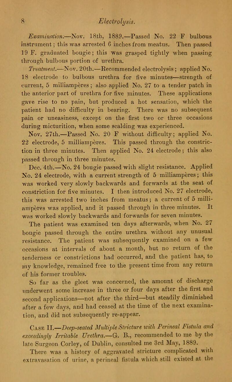 Examination.—Nov. 18th, 1889,—Passed No. 22 F bulbous instrument; this was arrested G inches from meatus. Then passed 19 F, graduated bougie; this was grasped tightly Avhen passing through bulbous portion of urethra. Treatment.—Nov. 20th.—Recommended electrolysis; applied No. 18 electrode to bulbous urethra for five minutes—strength of current, 5 milliampm'es; also applied No, 27 to a tender patch in the anterior part of urethra for five minutes. These applications gave rise to no pain, but produced a hot sensation, which the patient had no difficulty in bearing. There was no subsequent pain or uneasiness, except on the first two or three occasions during micturition, when some scalding was experienced. Nov. 27th.—Passed No, 20 F without difficulty; applied No. 22 electrode, 5 milliampCTes. This passed through the constric- tion in three minutes. Then applied No. 24 electrode; this also passed through in three minutes. Dec. 4th,—No. 24 bougie passed with slight resistance. Applied No. 24 electrode, with a current strength of 5 milliamperes; this was worked very slowly backwards and forwards at the seat of constriction for five minutes. I then introduced No. 27 electrode, this was arrested two inches from meatus; a current of 5 railli- amperes was applied, and it passed through in three minutes. It was worked slowly backwards and forwards for seven minutes. The patient was examined ten days afterwards, when No. 27 bougie passed through the entire urethra without any unusual resistance. The patient was subsequently examined on a few occasions at intervals of about a month, but no return of the tenderness or consti ictions had occuri'ed, and the patient has, to my knowledge, remained free to the present time from any return of his former troubles. So far as the gleet was concerned, the amount of discharge underwent some increase in three or four days after the first and second applications—not after the third—but steadily diminished after a few days, and had ceased at the time of the next examina- tion, and did not subsequently re-appear. Cask II.—Deep-seated MuUijde Stricture with Perineal Fistula and exceedingly Irritable Urethra.—G. B., recommended to me by the late Surgeon Corley, of Dublin, consulted me 3rd May, 1889. There was a history of aggravated stricture complicated with extravasation of urine, a perineal fistula which still existed at the