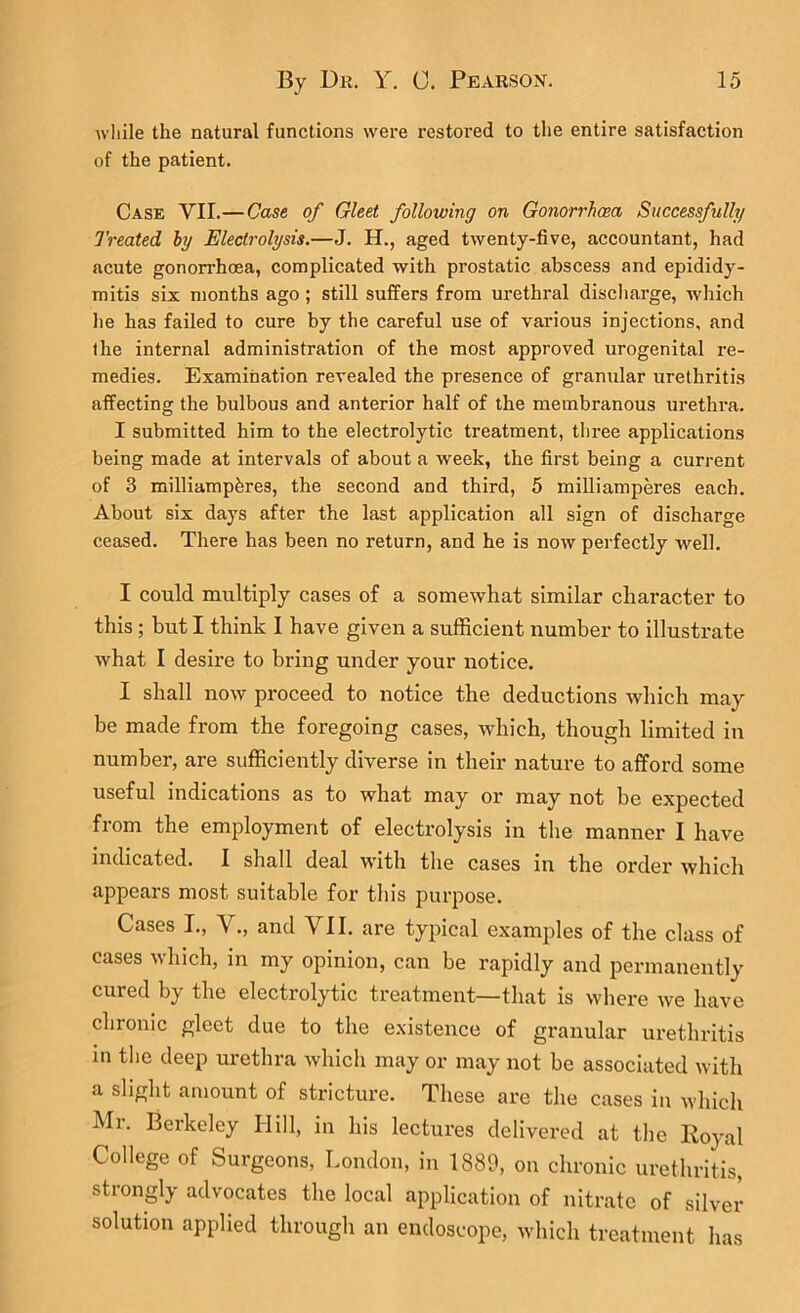 wliile the natural functions were restored to the entire satisfaction of the patient. Case VII.—Case of Gleet following on Gonorrhoea Successfully Treated hy Electrolysis.—J. H., aged twenty-five, accountant, had acute gonorrhoea, complicated with prostatic abscess and epididy- mitis six months ago; still suffers from urethral discliarge, which lie has failed to cure by the careful use of various injections, and the internal administration of the most approved urogenital re- medies. Examination revealed the presence of granular urethritis affecting the bulbous and anterior half of the membranous urethra. I submitted him to the electrolytic treatment, tliree applications being made at intervals of about a week, the first being a current of 3 milliampbres, the second and third, 5 milliamperes each. About six days after the last application all sign of discharge ceased. There has been no return, and he is now perfectly well. I could multiply cases of a somewhat similar character to this; hut I think I have given a sufficient number to illustrate what I desire to bring under your notice. I shall now proceed to notice the deductions which may be made from the foregoing cases, Avhich, though limited in number, are sufficiently diverse in their nature to afford some useful indications as to what may or may not be expected from the employment of electrolysis in the manner I have indicated. I shall deal with the cases in the order which appears most suitable for this purpose. Cases I., V., and VII. are typical examples of the class of cases which, in my opinion, can be rapidly and permanently cured by the electrolytic treatment—that is where we have chronic gleet due to the e.xistence of granular urethritis in the deep urethra which may or may not be associated with a slight amount of stricture. These are the cases in which Mr. Berkeley Hill, in his lectures delivered at the Iloyal College of Surgeons, London, in 1889, on chronic urethritis, strongly advocates the local application of nitrate of silver solution applied through an endoscope, which treatment has