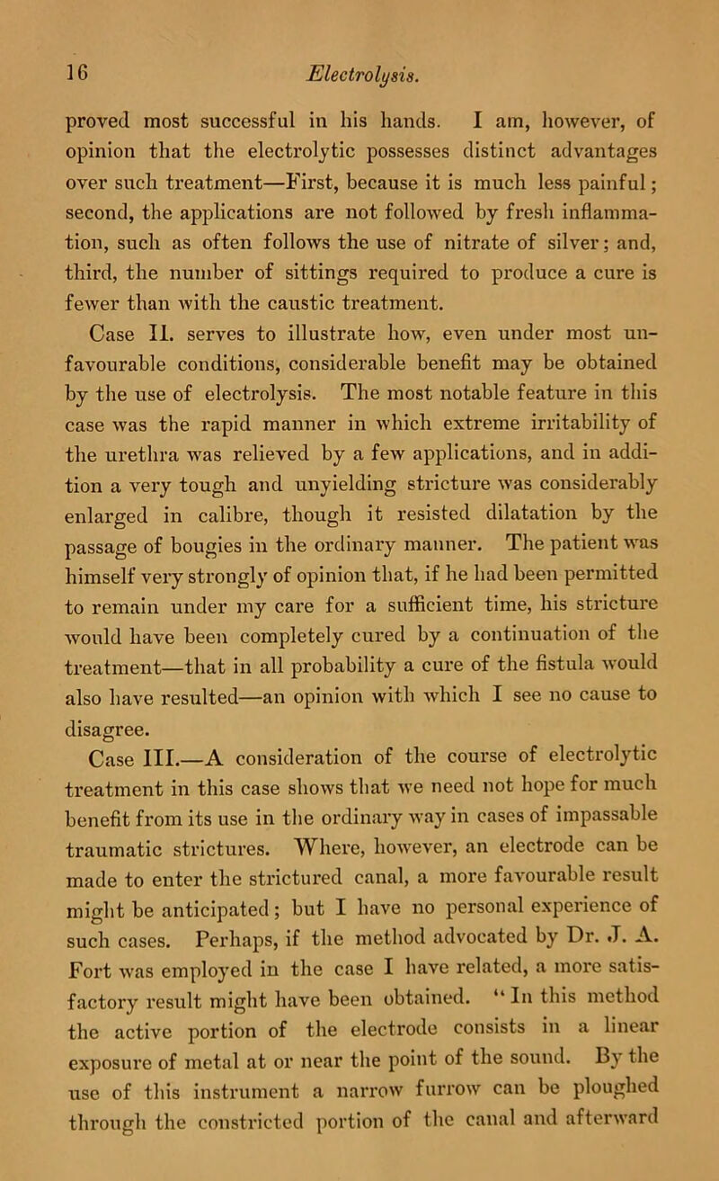 proved most successful in his hands. I am, liowever, of opinion that the electrolytic possesses distinct advantages over such treatment—First, because it is much less painful; second, the applications are not followed by fresh inflamma- tion, such as often follows the use of nitrate of silver; and, third, the number of sittings required to produce a cure is fewer than with the caustic treatment. Case II. serves to illustrate how, even under most un- favourable conditions, considerable benefit may be obtained by the use of electrolysis. The most notable feature in this case was the rapid manner in which extreme irritability of the urethra was relieved by a few applications, and in addi- tion a very tough and unyielding stricture was considerably enlarged in calibre, though it resisted dilatation by the passage of bougies in the ordinary manner. The patient was himself very strongly of opinion that, if he had been permitted to remain under my care for a sufficient time, his stricture Avould have been completely cured by a continuation of the treatment—that in all probability a cure of the fistula would also have resulted—an opinion with which I see no cause to disagree. Case HI.—A consideration of the course of electrolytic treatment in this case shows that we need not hope for much benefit from its use in the ordinary way in cases of impassable traumatic strictures. Where, however, an electrode can be made to enter the strictured canal, a more favourable result might be anticipated; but I have no personal experience of such cases. Perhaps, if the method advocated by Dr. J. A. Fort was employed in the case I have related, a more satis- factory result might have been obtained. “ In this method the active portion of the electrode consists in a linear exposure of metal at or near the point of the sound. By the use of this instrument a narrow fun'ow can be ploughed through the constricted portion of the canal and afterward