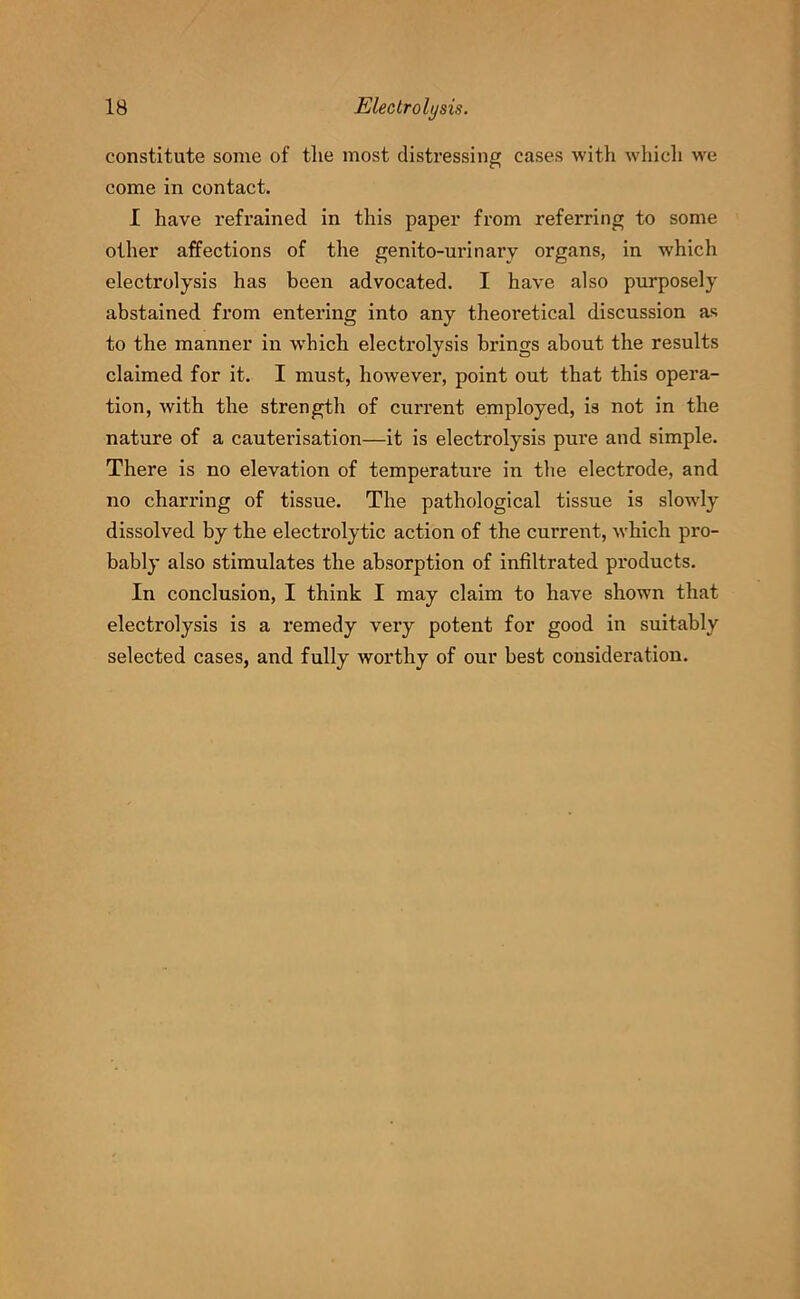 constitute some of the most distressing cases with which we come in contact. I have refrained in this paper from referring to some other affections of the genito-urinary organs, in which electrolysis has been advocated. I have also purposely abstained from entering into any theoretical discussion as to the manner in w'hich electrolysis brings about the results claimed for it. I must, however, point out that this opera- tion, with the strength of current employed, is not in the nature of a cauterisation—it is electrolysis pure and simple. There is no elevation of temperature in the electrode, and no charring of tissue. The pathological tissue is slowdy dissolved by the electrolytic action of the current, which pro- bably also stimulates the absorption of infiltrated products. In conclusion, I think I may claim to have shown that electrolysis is a remedy very potent for good in suitably selected cases, and fully worthy of our best consideration.