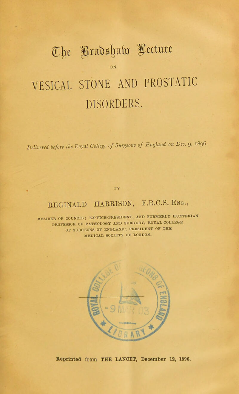 ODIjc ^ratisljnlvi ftcturc ON VESICAL STONE AND PROSTATIC DISORDERS. Delivered before the Royal College of Surgeons of England on Dec. 9, i8g6 BY REGINALD HARRISON, F.R.C.S. Eng., MEMBER OF CODifCIL; KX-VICB-PRESIDENT, AND FORMERLY HUNTERIAN PROFESSOR OF PATHOLOSY AND SURGERF, ROYAL COLLEGE OF SURGEONS OF ENGLAND; PRESIDENT OF THE MEDICAL SOCIETY OF LONDON.