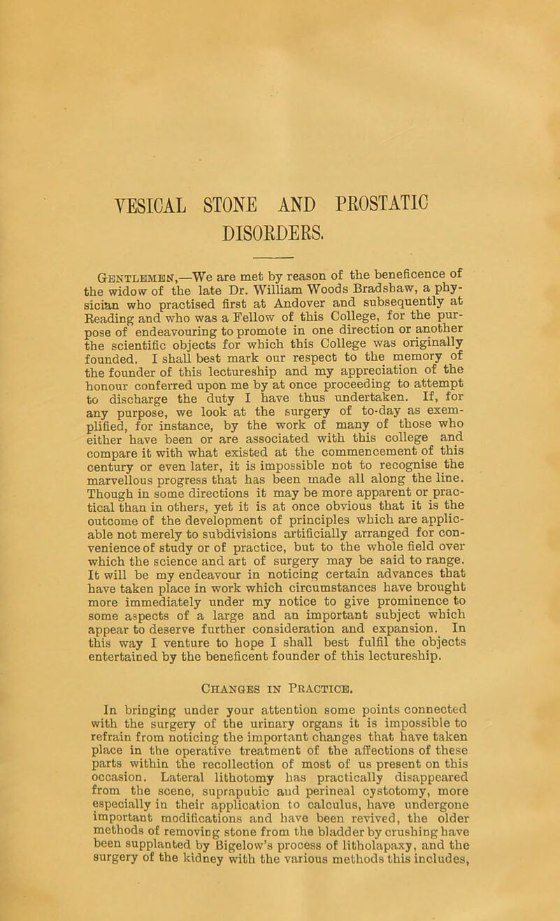 YESICAL STONE AND PEOSTATIC DISORDERS. Gentlemen,—We are met by reason of the beneficence of the widow of the late Dr. William Woods Bradshaw, a phy- sician who practised first at Andover and subsequently at Reading and who was a Fellow of this College, for the pur- pose of endeavouring to promote in one direction or another the scientific objects for which this College was originally founded. I shall best mark our respect to the memory of the founder of this lectureship and my appreciation of the honour conferred upon me by at once proceeding to attempt to discharge the duty I have thus undertaken. If, for any purpose, we look at the surgery of to-day as exem- plified, for instance, by the work of many of those who either have been or are associated with this college and compare it with what existed at the commencement of this century or even later, it is impossible not to recognise the marvellous progress that has been made all along the line. Though in some directions it may be more apparent or prac- tical than in others, yet it is at once obvious that it is the outcome of the development of principles which are applic- able not merely to subdivisions artificially arranged for con- venience of study or of practice, but to the whole field over which the science and art of surgery may be said to range. It will be my endeavour in noticing certain advances that have taken place in work which circumstances have brought more immediately under my notice to give prominence to some aspects of a large and an important subject which appear to deserve further consideration and expansion. In this way I venture to hope I shall best fulfil the objects entertained by the beneficent founder of this lectureship. Changes in Praotiob. In bringing under your attention some points connected with the surgery of the urinary organs it is impossible to refrain from noticing the important changes that have taken place in the operative treatment of the affections of these parts within the recollection of most of us present on this occasion. Lateral lithotomy has practically disappeared from the scene, suprapubic aud perineal cystotomy, more especially in their application to calculus, have undergone important modifications and have been revived, the older methods of removing stone from the bladder by crushing have been supplanted by Bigelow’s process of litholapaxy, and the surgery of the kidney with the various methods this includes.