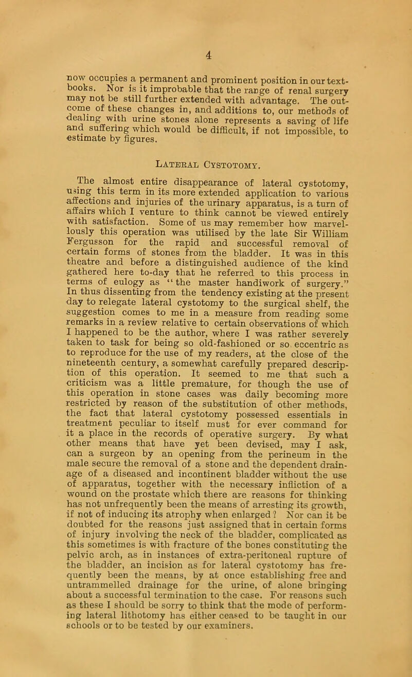 BOW occupies a permanent and prominent position in our text- books. Nor is it improbable that the range of renal surgery may not be still further extended with advantage. The out- come of these changes in, and additions to, our methods of dealing with urine stones alone represents a saving of life and suffering which would be difficult, if not impossible, to estimate by figures. Lateral Cystotomy. The almost entire disappearance of lateral cystotomy, uiiing this term in its more extended application to various affections and injuries of the urinary apparatus, is a turn of affairs which I venture to think cannot be viewed entirely with satisfaction. Some of us may remember how marvel- lously this operation was utilised by the late Sir William Fergusson for the rapid and successful removal of certain forms of stones from the bladder. It was in this theatre and before a distinguished audience of the kind gathered here to-day that he referred to this process in terms of eulogy as “the master handiwork of surgery.” In thus dissenting from the tendency existing at the present day to relegate lateral cystotomy to the surgical shelf, the suggestion comes to me in a measure from reading some remarks in a review relative to certain observations of which I happened to be the author, where I was rather severely taken to task for being so old-fashioned or so eccentric as to reproduce for the use of my readers, at the close of the nineteenth century, a somewhat carefully prepared descrip- tion of this operation. It seemed to me that such a criticism was a little premature, for though the use of this operation in stone cases was daily becoming more restricted by reason of the substitution of other methods, the fact that lateral cystotomy possessed essentials in treatment peculiar to itself must for ever command for it a place in the records of operative surgery. By what other means that have yet been devised, may I ask, can a surgeon by an opening from the perineum in the male secure the removal of a stone and the dependent drain- age of a diseased and incontinent bladder without the use of apparatus, together with the necessary infliction of a wound on the prostate which there are reasons for thinking has not unfrequently been the means of arresting its growth, if not of inducing its atrophy when enlarged ? Nor can it be doubted for the reasons just assigned that in certain forms of injury involving the neck of the bladder, complicated as this sometimes is with fracture of the bones constituting the pelvic arch, as in instances of extra-peritoneal rupture of the bladder, an incision as for lateral cystotomy has fre- quently been the means, by at once establishing free and untrammelled drainage for the urine, of alone bringing about a successful termination to the case. For reasons such as these I should be sorry to think that the mode of perform- ing lateral lithotomy has either ceased to be taught in our schools or to be tested by our examiners.