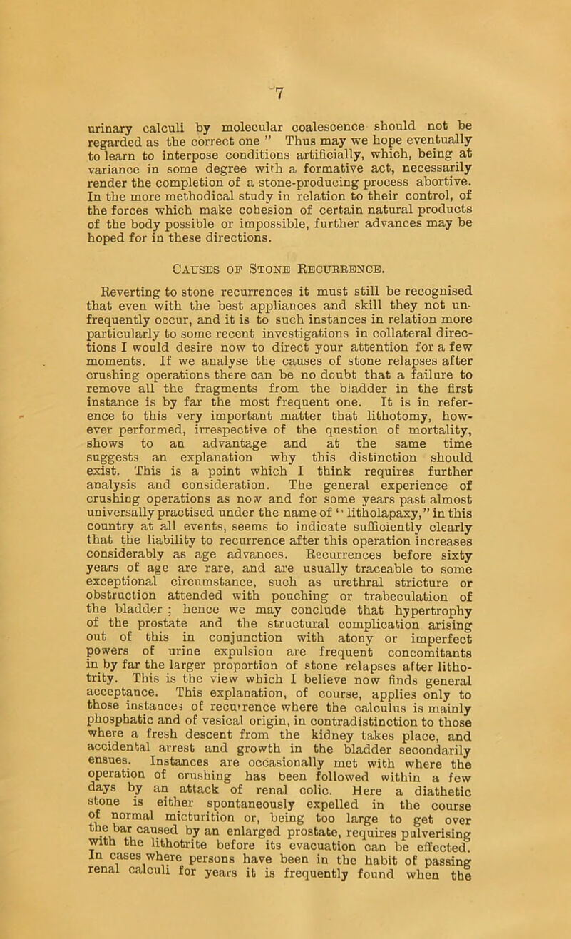 urinary calculi by molecular coalescence should not be regarded as the correct one ” Thus may we hope eventually to learn to interpose conditions artificially, which, being at variance in some degree wirh a formative act, necessarily render the completion of a stone-producing process abortive. In the more methodical study in relation to their control, of the forces which make cohesion of certain natural products of the body possible or impossible, further advances may be hoped for in these directions. Causes op Stone Kecuebenoe. Eeverting to stone recurrences it must still be recognised that even with the best appliances and skill they not un- frequently occur, and it is to such instances in relation more particularly to some recent investigations in collateral direc- tions I would desire now to direct your attention for a few moments. If we analyse the causes of stone relapses after crushing operations there can be no doubt that a failure to remove all the fragments from the bladder in the first instance is by far the most frequent one. It is in refer- ence to this very important matter that lithotomy, how- ever performed, irrespective of the question of mortality, shows to an advantage and at the same time suggests an explanation why this distinction should exist. This is a point which I think requires further analysis and consideration. The general experience of crushing operations as now and for some years past almost universally practised under the name of ‘' litholapaxy, ” in this country at all events, seems to indicate sufficiently clearly that the liability to recurrence after this operation increases considerably as age advances. Eecurrences before sixty years of age are rare, and are usually traceable to some exceptional circumstance, such as urethral stricture or obstruction attended with pouching or trabeculation of the bladder ; hence we may conclude that hypertrophy of the prostate and the structural complication arising out of this in conjunction with atony or imperfect powers of urine expulsion are frequent concomitants in by far the larger proportion of stone relapses after litho- trity. This is the view which I believe now finds general acceptance. This explanation, of course, applies only to those instances of recurrence where the calculus is mainly phosphatic and of vesical origin, in contradistinction to those where a fresh descent from the kidney takes place, and accidental arrest and growth in the bladder secondarily ensues. Instances are occasionally met with where the operation of crushing has been followed within a few days by an attack of renal colic. Here a diathetic stone is either spontaneously expelled in the course of normal micturition or, being too large to get over the bar caused by an enlarged prostate, requires pulverising with the hthotrite before its evacuation can be effected. In cases where persons have been in the habit of passing renal calculi for years it is frequently found when the