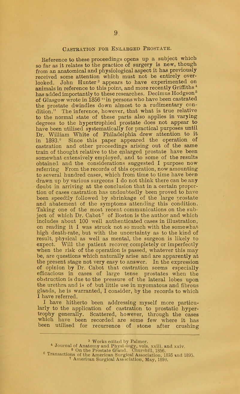 Castration for Enlarged Prostate. Reference to these proceedings opens up a subject which so far as it relates to the practice of surgery is new, though from an anatomical and physiological aspect it has previously received some attention which must not be entirely over- looked. John Hunter 3 appears to have experimented on animals in reference to this poinc, and more recently Griffiths has added importantly to these researches. Decimus Hodgson® of Glasgow wrote in 1856 “in persons who have been castrated the prostate dwindles down almost to a rudimentary con- dition.” The inference, however, that what is true relative to the normal state of these parts also applies in varying degrees to the hypertrophied prostate does not appear to have been utilised systematically for practical purposes until Dr. William White of Philadelphia drew attention to it in 1893.® Since this paper appeared the operation of castration and other proceedings arising out of the same train of thought relative to the enlarged prostate have been somewhat extensively employed, and to some of the results obtained and the considerations suggested I purpose now referring From the records of this operation, now amounting to several hundred cases, which from time to time have been drawn up by various surgeons I do not think there can be any doubt in arriving at the conclusion that in a certain propor- tion of cases castration has undoubtedly been proved to have been speedily followed by shrinkage of the large prostate and abatement of the symptoms attending this condition. Taking one of the most recent communications on the sub- ject of which Dr. Cabot of Boston is the author and which includes about 100 well authenticated cases in illustration, on reading it I was struck not so much with the somewhat high death-rate, but with the uncertainty as to the kind of result, physical as well as mental, the surgeon is likely to expect. Will the patient recover completely or imperfectly when the risk of the operation is passed, whatever this may be, are questions which naturally arise and are apparently at the present stage not very easy to answer. In the expression of opinion by Dr. Cabot that castration seems especially efficacious in cases of large tense prostates when the obstruction is due to the pressure of the lateral lobes upon the urethra and is of but little use in myomatous and fibrous glands, he is warranted, I consider, by the records to which I have referred. I have hitherto been addressing myself more particu- larly to the application of castration to prostatic hyper- trophy generally. Scattered, however, through the cases which have been recorded are some few where it has been utilised for recurrence of stone after crushing ® Works edited by Palmer. * Journal of Anatomy and Physi dogy, vols. xxiii. and .x.xiv. ® On the Prostate Gland. Ohurnhill, 1856. Transactions of the American Surgical Association. 1893 and 1895. ’’ American Surgical Association, May, 1895.