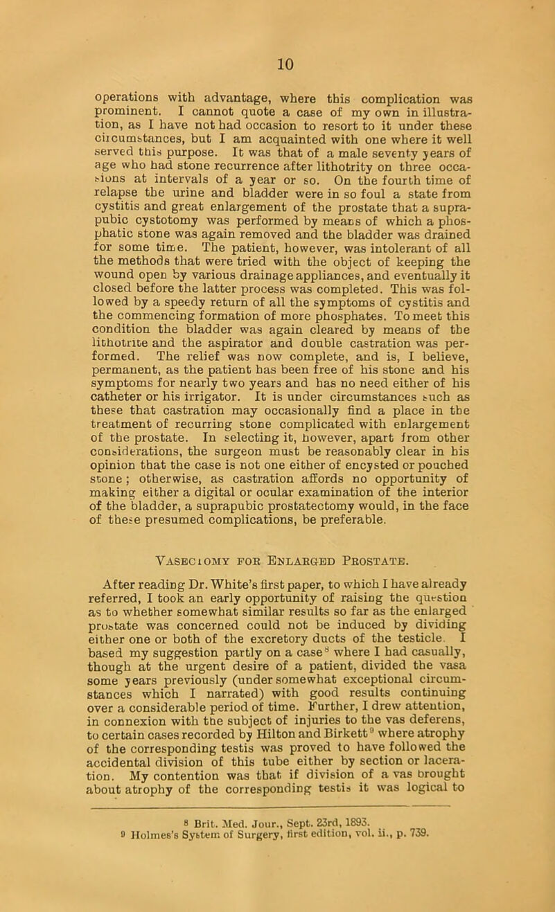 operations with advantage, where this complication was prominent. I cannot quote a case of my own in illustra- tion, as I have not had occasion to resort to it under these ciicumstances, but I am acquainted with one where it well served this purpose. It was that of a male seventy jears of age who had stone recurrence after lithotrity on three occa- sions at intervals of a year or so. On the fourth time of relapse the urine and bladder were in so foul a state from cystitis and great enlargement of the prostate that a supra- pubic cystotomy was performed by means of which a phos- phatic stone was again removed and the bladder was drained for some time. The patient, however, was intolerant of all the methods that were tried with the object of keeping the wound open by various drainage appliances, and eventually it closed before the latter process was completed. This was fol- lowed by a speedy return of all the symptoms of cystitis and the commencing formation of more phosphates. To meet this condition the bladder was again cleared by means of the lithotnce and the aspirator and double castration was per- formed. The relief was now complete, and is, I believe, permanent, as the patient has been free of his stone and his symptoms for nearly two years and has no need either of his catheter or his irrigator. It is under circumstances such as these that castration may occasionally find a place in the treatment of recurring stone complicated with enlargement of the prostate. In selecting it, however, apart from other considerations, the surgeon must be reasonably clear in his opinion that the case is not one either of encysted or poached scone; otherwise, as castration affords no opportunity of making either a digital or ocular examination of the interior of the bladder, a suprapubic prostatectomy would, in the face of these presumed complications, be preferable. Vaseciomy for Enlarged Prostate. After reading Dr. White’s first paper, to which I have already referred, I took an early opportunity of raising the question as to whether somewhat similar results so far as the enlarged prostate was concerned could not be induced by dividing either one or both of the excretory ducts of the testicle. I based my suggestion partly on a case** where I had casually, though at the urgent desire of a patient, divided the vasa some years previously (undersomewhat exceptional circum- stances which I narrated) with good results continuing over a considerable period of time. Further, I drew attention, in connexion with the subject of injuries to the vas deferens, to certain cases recorded by Hilton and Birkett where atrophy of the corresponding testis was proved to have followed the accidental division of this tube either by section or lacera- tion. My contention was that if division of a vas brought about atrophy of the corresponding testis it was logical to 8 Brit. Med. Jour., Sept. 23rd, 1893. fl Holmes’s System of Surgery, first edition, vol. ii., p. 739.