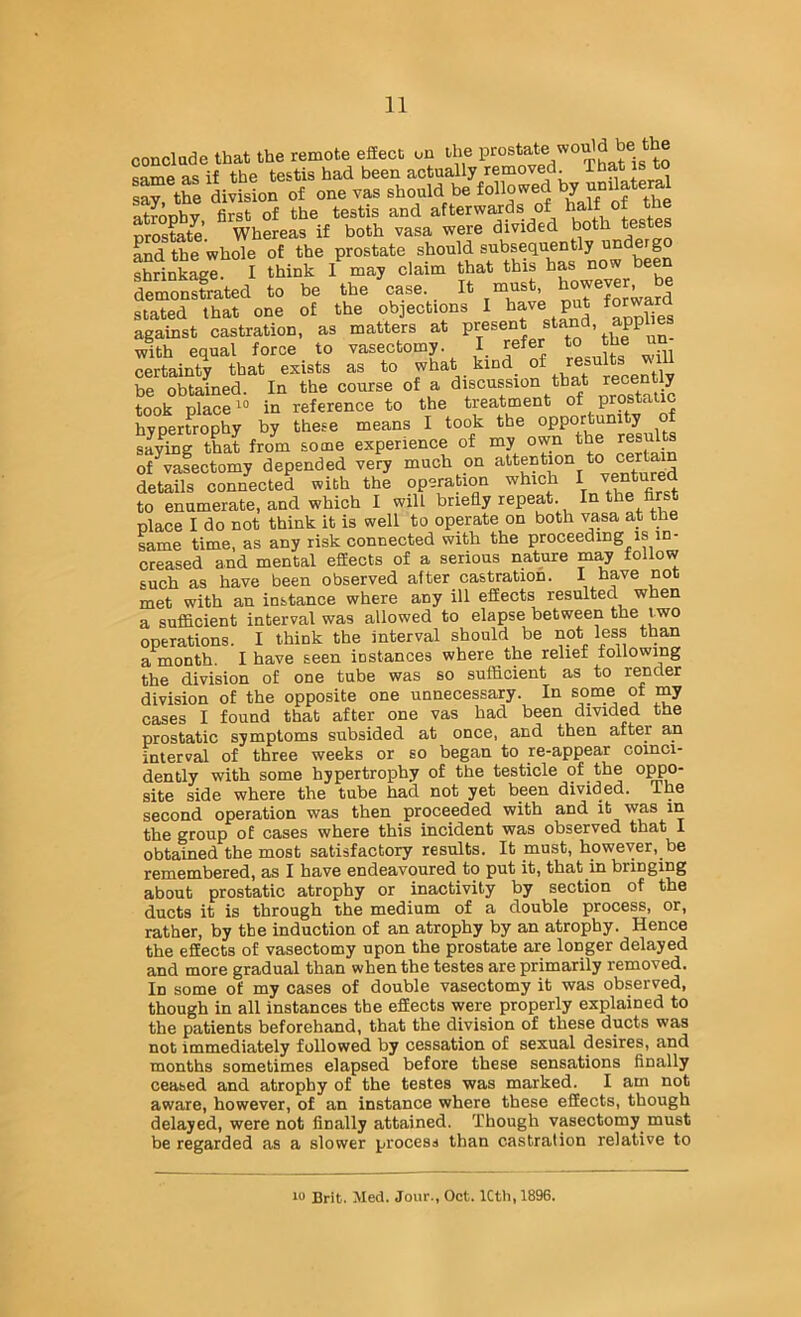 conclade that the remote effect on the t® same as if the testis had been actually removed. , say ae division of one vas should be followed by atroobv first of the testis and afterwards of half <)f the nrostate’. Whereas if both vasa were divided both tes Lid the whole of the prostate should subsequently SnLge. I think I may claim that this has now been feSrated to be the Lase. It must, however be stated that one of the objections I have put f™rd against castration, as matters at with equal force to vasectomy. I refer Jh® certainty that exists as to what kind of results y be obtained. In the course of a discussion that y took place 1“ in reference to the treatment ®f P^®^® hypertrophy by these means I took the °PP°/^'^°^^y saying tLt from some experience of my own the results of vasectomy depended very much on details connected with the opera ion which I to enumerate, and which I will briefly repeat In the first place I do not think it is well to operate on both vasa at the same time, as any risk connected with the proceeding is in- creased and mental effects of a serious nature may toUow such as have been observed after castration, t have not met with an instance where any ill effects resulted when a sufficient interval was allowed to elapse between the two operations. I think the interval should be not less than a month. I have seen instances where the relief following the division of one tube was so sufficient as to render division of the opposite one unnecessary. In some of my cases I found that after one vas had been divided the prostatic symptoms subsided at once, and then after an interval of three weeks or so began to re-appear coinci- dently with some hypertrophy of the testicle of the oppo- site side where the tube had not yet been divided. The second operation was then proceeded with and it was in the group of cases where this incident was observed that 1 obtained the most satisfactory results. It must, however, be remembered, as I have endeavoured to put it, that in bringing about prostatic atrophy or inactivity by section of the ducts it is through the medium of a double process, or, rather, by the induction of an atrophy by an atrophy. Hence the effects of vasectomy upon the prostate are longer delayed and more gradual than when the testes are primarily removed. In some of my cases of double vasectomy it was observed, though in all instances the effects were properly explained to the patients beforehand, that the division of these ducts was not immediately followed by cessation of sexual desires, and months sometimes elapsed before these sensations finally ceased and atrophy of the testes was marked. I am not aware, however, of an instance where these effects, though delayed, were not finally attained. Though vasectomy must be regarded as a slower process than castration relative to IV Brit. Med. Jour., Oct. ICtli, 1896.