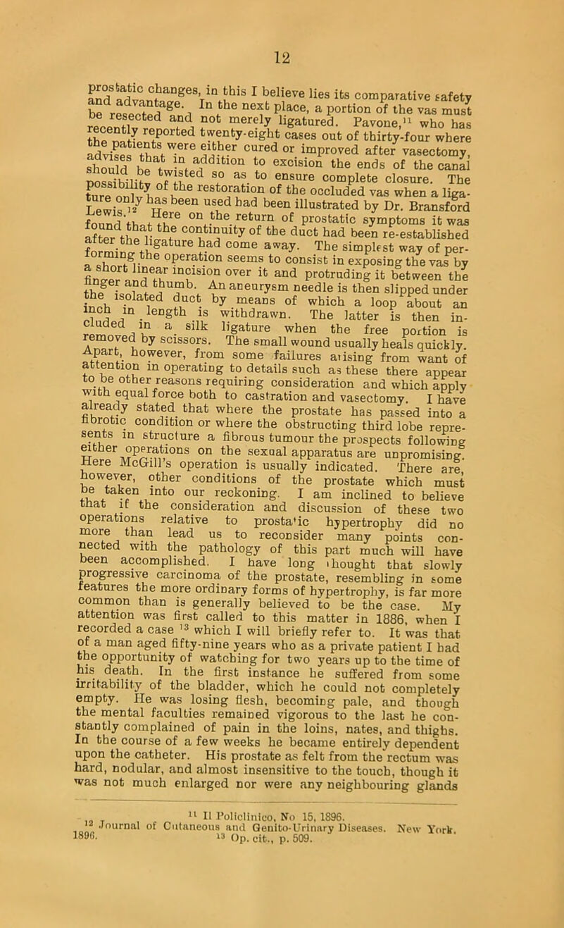 ^ believe lies its comparative safety he r«If a portion of the vas must r® pnfi ligatured. Pavone.'^ who has thfS twenty-eight cases out of thirty-four where '’“redor improved after vasectomy, shMld h? L-“f to excision the ends of the canal Dossibilitv onsnre complete closure. The ture onlv h restoration of the occluded vas when a liga- Lewir'== been illustrated by Dr. Bransford fcund'thpt^h return of prostatic symptoms it was after^thP hlf of the duct had been re-established forming ^ ® '^^^6 simplest way of per- r« we®^- operation seems to consist in exposing the vai^ by protruding it b^ween the thl^ e^neurysm needle is then slipped under £ch Tn 1 e,?°- by. means of which a loop about an p?nL,i • Withdrawn. The latter is then in- ligature when the free portion is emoved by scissors. The small wound usually heals quickly. Apart however, from some failures aiising from want of attention in operating to details such as these there appear to be other reasons requiring consideration and which apply ■with equal force both to castration and vasectomy. I have already stated that where the prostate has passed into a nbrotic condition or where the obstructing third lobe repre- sents in structure a fibrous tumour the prospects following either operations on the sexual apparatus are unpromising Here McGills operation is usually indicated. There are however, other conditions of the prostate which must fif reckoning. I am inclined to beUeve that If the consideration and discussion of these two operations relative to prosta'ic hypertrophy did no more than lead us to reconsider many points con- nected with the pathology of this part much will have been accomplished. I nave long thought that slowly progressive carcinoma of the prostate, resembling in some features the more ordinary forms of hypertrophy, is far more common than is generally believed to be the case. My attention was first called to this matter in 1886, when I recorded a case which I will briefly refer to. It was that of a man aged fifty-nine years who as a private patient I had the opportunity of watching for two years up to the time of his death. In the first instance he suffered from some irritability of the bladder, which he could not completely empty. He was losing flesh, becoming pale, and though the mental faculties remained vigorous to the last he con- stantly complained of pain in the loins, nates, and thighs. In the course of a few weeks he became entirely dependent upon the catheter. His prostate as felt from the rectum was hard, nodular, and almost insensitive to the touch, though it was not much enlarged nor were any neighbouring glands  II I’oliclinico. No 15, 1896. Journal of Culaneous and Qenito-Urinary Diseases. New 'York “ Op. cit., p. 509.