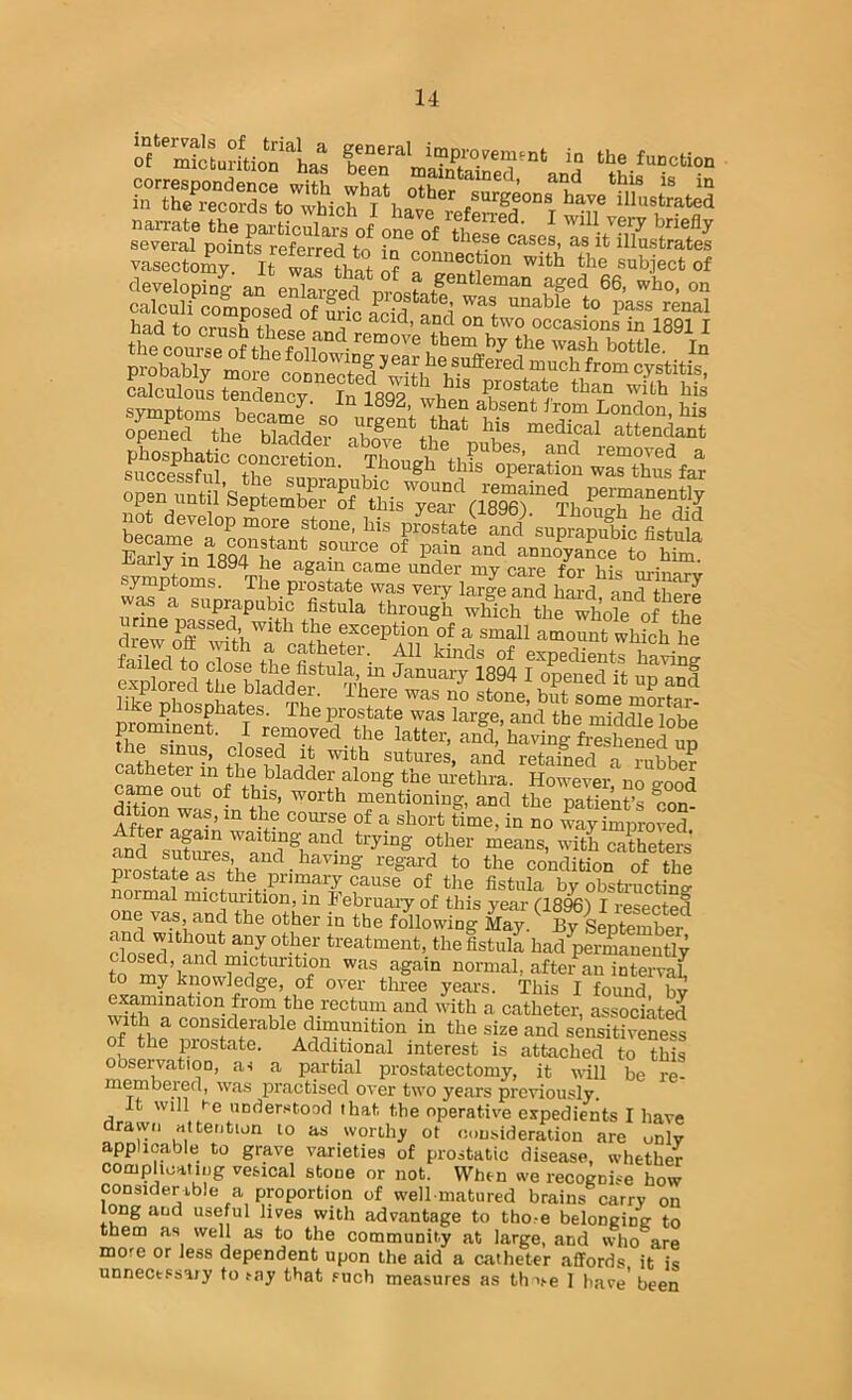 narrate the particnlaraVonrot'thS'Les asit'li7 several points refprr^ri fr. « wiese cases, as it illustrates vasectomy IrJSlS S SffSp“„“ e?SS StI svmnfriTvic! la '*'^ -i-oy^i when absent irom London his Sd the b^ftS ““^dical attendant open until’septemST thisTeaTVlIg^^^ permanent^ any in 1894 he again came under my care for his urinnrv wa“^^“imaSirTi^^^ If suprapubic fistula through which the whole of fiiea dr'ew^T^^H-u^^*'^ exceptioi/of a small ^ouJt whSh he ?xScl iTpSedtt nVo 1 bla,dder. Ihere was no stone, but some mortar like phosphates. The prostate was large, and the middle lohe prominent. I removed the latter, and,’having fiSS^w e sinus, closed it with sutures, and retained a rubber came out'^'of m-ethra. However, no go^od came out of this, worth mentioning, and the natient’s eon dition was, in the course of a short time, in no way improved* fn^?'^sufures^^^*7®u^'^catheters mosta^ condition of the pi estate as the primary cause of the fistula hy obstructine- normal micturition, in February of this year (1896) I resected one vas, and the other in the following May. By September chSpT^^°’^* the fistula had^rmane^tly to micturition was again normal, after an interval to my knowledge, of over tlmee years. This I found bv examination from the rectum and with a catheter, associated with a considerable dimunition in the size and sen¥Sess of the prostate. Additional interest is attached to this obse^atioD, ai a partial prostatectomy, it will be re- membered, was practised over two years previously. it will he understood that the operative expedients I have drawn attention to as worthy ot consideration are unlv applicable to grave varieties of prostatio disease, whether complicating vesical stone or not. When we recognise how considerable a proportion of well matured brains carry on long and useful lives with advantage to tho.-e belonging to them as well as to the community at large, and who are more or less dependent upon the aid a catheter affords it is unnecessary to say that .'uch measures as th \>.e 1 have’ been
