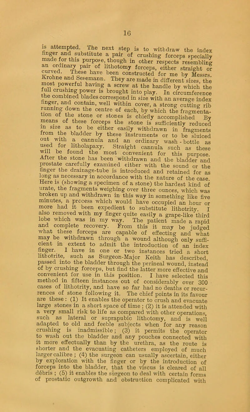 IG IS attempted. The next step is to withdraw the index finger and substitute a pair of crushing forceps specially made for this purpose, though in other respects resembling an ordina^ pair of lithotomy forceps, either straight or curved. These have been constructed for me by Messrs. Krohne and Sesemann. They are made in different sizes, the most powerful having a screw at the handle by which the fuU crushing power is brought into play. In circumference the combined blades correspond in size with an average index finger, and contain, well within cover, a strong cutting rib running down the centre of each, by which the fragmenta- tion of the stone or stones is chiefly accomplished By means of these forceps the stone is sufficiently reduced in as to be either easily withdrawn in fragments from the bladder by these instruments or to be sluiced out with a cannula and an ordinary wash - bottle as used for htholapaxy. Straight cannula such as these will be found the most convenient for this purpose. After the stone has been withdrawn and the bladder and prostate carefully examined either with the sound or the finger the drainage-tube is introduced and retained for as ffing as necessary in accordance with the nature of the case Here is (showing a specimen of a stone) the hardest kind of urate, the fragments weighing over three ounces, which was broken up and withdrawn in this way in something like five minutes, a process which would have occupied an hour or more had it been expedient to substitute lithotrity. I also removed with my finger quite easily a grape-like third lobe which was in my way. The patient made a rapid and complete recovery. From this it may be judged what these forceps are capable of effecting and what may be withdrawn through a wound although only suffi- cient in extent to admit the introduction of an index finger. I have in one or two instances tried a short litbotrite, such as Surgeon-Major Keith has described, passed into the bladder through the perineal wound, instead of by crushing forceps, but find the latter more effective and convenient for use in this position. I have selected this method in fifteen instances out of considerably over 300 cases of lithotrity, and have so far had no deaths or recur- rences of stone following it. The chief points in its favour are these: (1) It enables the operator to crush and evacuate large stones in a short space of time ; (2) it is attended with a very small risk to life as compared with other operations, such as lateral or suprapubic lithotomy, and is well adapted to old and feeble subjects when for any reason crushing is inadmissible; (3) it permits the operator to wash out the bladder and any pouches connected with it more effectually than by the urethra, as the route is shorter and the evacuating catheters employed of much larger calibre ; (4) the surgeon can usually ascertain, either by exploration with the finger or by the introduction of forceps into the bladder, that the viscus is cleared of all d6bris ; (5) it enables the surgeon to deal with certain forms of prostatic outgrowth and obstruction complicated with