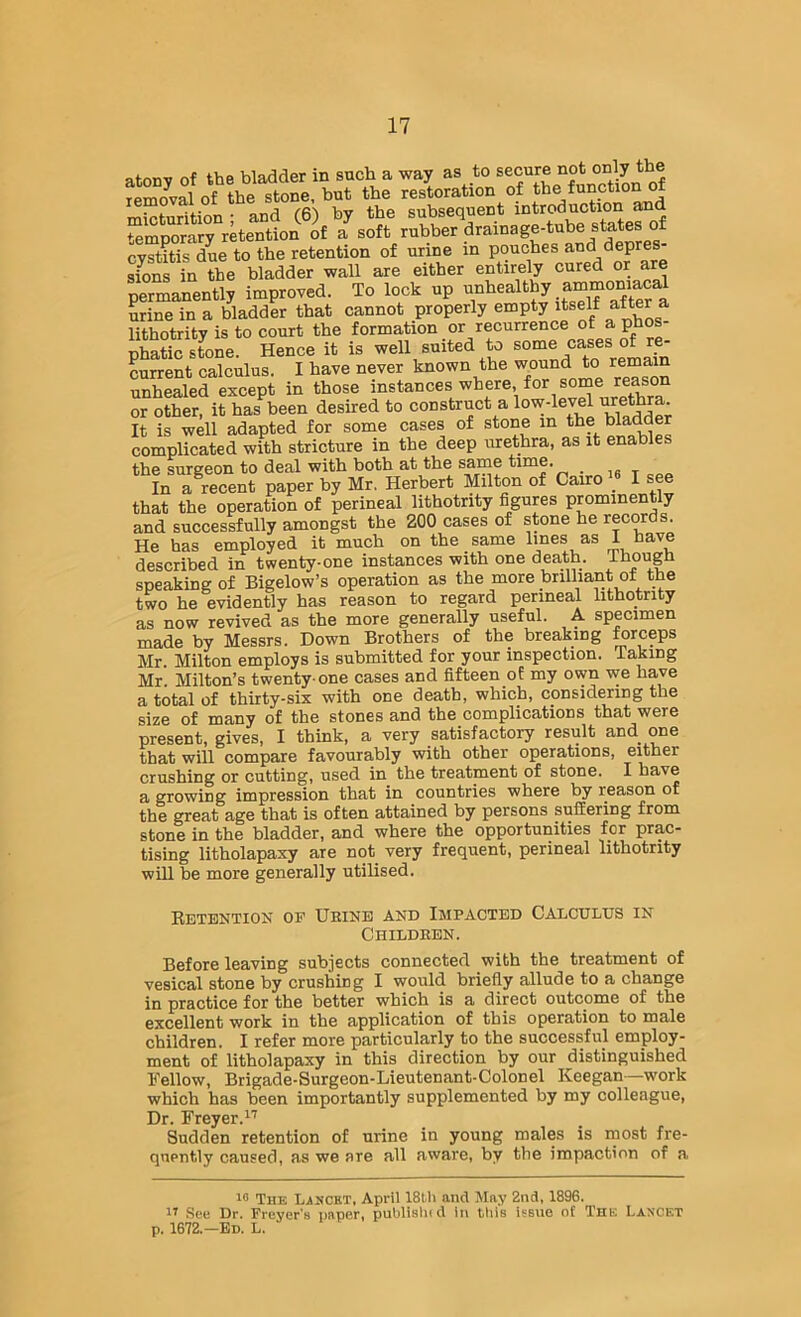 atonv of the bladder in such a way as to secure not only the SZval of the stone, but the restoration of the function of micturition ; and (6) by the subsequent temnorarv retention of a soft rubber drainage-tube states or cystitis due to the retention of urine in pouches and depre - sfons in the bladder wall are either entirely cured or are permanently improved. To lock up urine in a bladder that cannot properly empty itself after a lithotrity is to court the formation or recurrence of aphos- phaticsLne. Hence it is well suited to current calculus. I have never known the wound to remain unhealed except in those instances where, for soine reason or other, it has been desired to construct a low-level It is well adapted for some cases of stone in the bladder complicated with stricture in the deep urethra, as it enables the surgeon to deal with both at the same time. In a recent paper by Mr, Herbert Milton of Cairo I see that the operation of perineal lithotrity figures prominently and successfully amongst the 200 cases of stone he records. He has employed it much on the same lines as 1 nave described in twenty-one instances with one death. Though speaking of Bigelow’s operation as the more brilliant of the two he evidently has reason to regard perineal lithotrity as now revived as the more generally useful. A specimen made by Messrs. Down Brothers of the breaking ^rceps Mr. Milton employs is submitted for your inspection. Taking Mr. Milton’s twenty-one cases and fifteen of my own we have a total of thirty-six with one death, which, considering the size of many of the stones and the complications that were present, gives, I think, a very satisfactory result and one that will compare favourably with other operations, either crushing or cutting, used in the treatment of stone. I have a growing impression that in countries where by reason or the great age that is often attained by persons suffering from stone in the bladder, and where the opportunities for prac- tising litholapaxy are not very frequent, perineal lithotrity will be more generally utilised. Retention of Ueinb and Impacted Calculus in Childeen. Before leaving subjects connected with the treatment of vesical stone by crushing I would briefly allude to a change in practice for the better which is a direct outcome of the excellent work in the application of this operation to male children. I refer more particularly to the successful employ- ment of litholapaxy in this direction by our distinguished Fellow, Brigade-Surgeon-Lieutenant-Colonel Keegan—work which has been importantly supplemented by my colleague. Dr. Freyer.’^' Sudden retention of urine in young males is most fre- quently caused, as we are all aware, by the impaction of a The Lancet, April 18th and May 2nd, 1896. See Dr. Freyer’a paper, publisln d In this Issue of The Lancet p. 1672.—Ed. L.