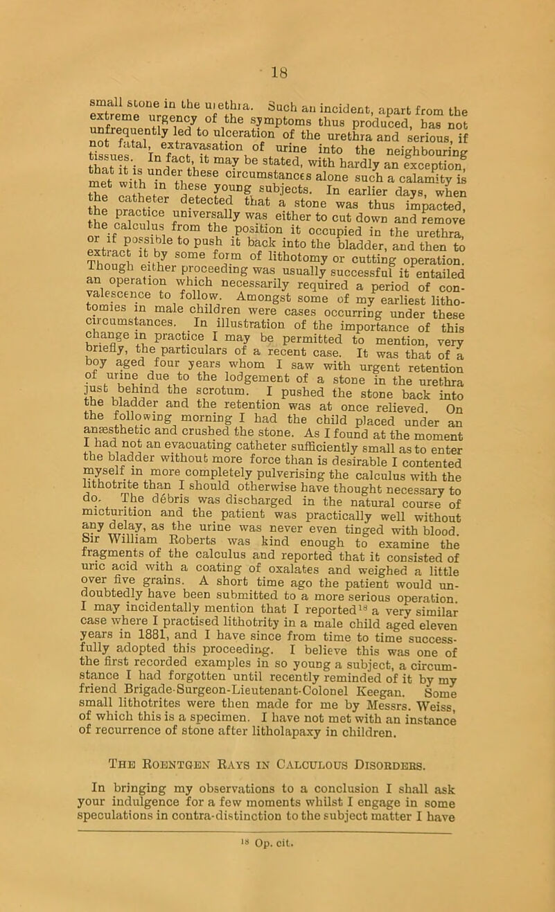 small stone in the uiethia. Such an incident, apart from the 1*^® symptoms thus produLd, has not ^frequently led to ulceration of the urethra and serious, if not fatal, extravasation of urine into the neighbourins thaU^is inder t’hP exception! met with fr? circumstances alone such a calamity i^ met with in these young subjects. In earlier days, when the detected that a stone was thus impacted, the ^ universally was either to cut down and remove S if no^ufle^r™ occupied in the urethra, e^f-f ! ° bladder, and then to Suph eUh^ lithotomy or cutting operation. Though either proceeding was usually successful it entailed an operation which necessarily required a period of con- valescence to follow. Amongst some of my earliest litho- tomies in male children were cases occurring under these circumstances. In illustration of the importance of this change m practice I may be permitted to mention, very briefly, the particulars of a recent case. It was that of a boy aged four years whom I saw with urgent retention • lodgement of a stone in the urethra scrotum. I pushed the stone back into the bladder and the retention was at once relieved On the following morning I had the child placed under an anaesthetic and crushed the stone. As I found at the moment .1 evacuating catheter suflaciently small as to enter the bladder without more force than is desirable I contented completely pulverising the calculus with the lithotnte than I should otherwise have thought necessary to do. The d4bris was discharged in the natural course of micturition and the patient was practically well without tinged with blood. bir Williani Roberts was kind enough to examine the fragments of the calculus and reported that it consisted of uric acid with a coating of oxalates and weighed a little over five grains. A short time ago the patient would un- doubtedly have been submitted to a more serious operation I may incidentally mention that I reportedly a very similar case where I practised lithotrity in a male child aged eleven years in 1881, and I have since from time to time success- fully adopted this proceedii^. I believe this was one of the first recorded examples in so young a subject, a circum- stance I had forgotten until recently reminded of it by my friend Brigade Surgeon-Lieutenant-Colonel Keegan. Some small lithotrites were then made for me by Messrs. Weiss, of which this is a specimen. I have not met with an instance of recurrence of stone after litholapaxy in children. The Koentqen E.vys in Calculous Disordeks. In bringing my observations to a conclusion I shall ask your indulgence for a few moments whilst I engage in some speculations in contra-distinction to the subject matter I have Op. cii.