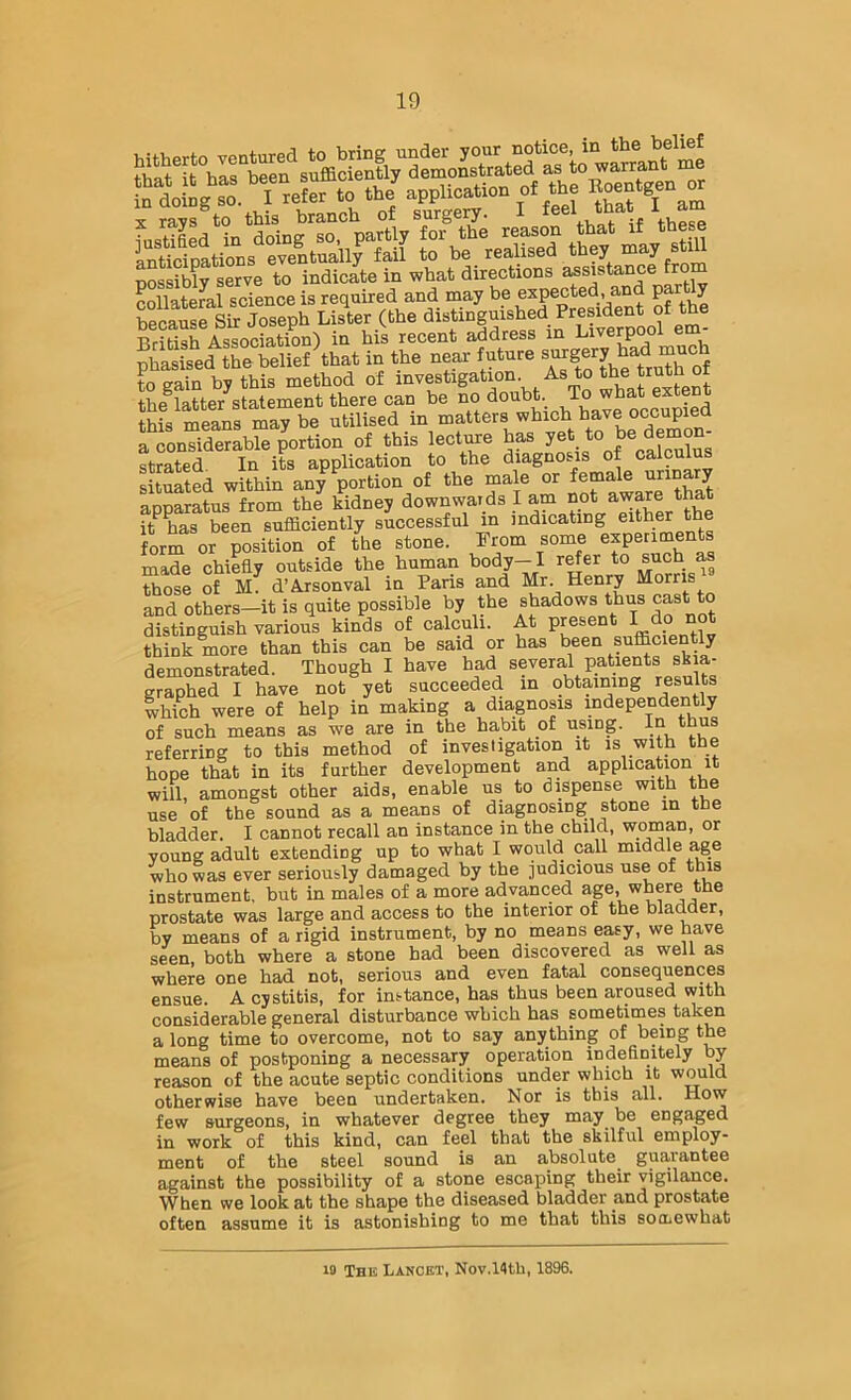 ? “ssr ■« \:fe r/«.s.ns £‘r,e= s 4‘s possibly serve to indicate in what directions collateral science is required and may be expected, and p y SSrSk Joseph Lister (the distinguished President of the British Association) in his recent address in Liverpool em Xfed tKVllrf that i» the neat talure '5 “ ““) to Sin by this method of investigation As to the truth of th^latter statement there can he no doubt. To what extent Jhis meSs may be utilised in matters which have occupied a roh“ ae“brpo,tion of this leotoe has 7« “ >>«/JX strated. In its application to the diagnosis of calcu situated within any portion of the male or female ^^rinary apparatus from the kidney downwards I am ^ it has been sufficiently successful m indicating either the form or position of the stone. From some experiments made chiefly outside the human body-Jl ’’Snrv MoSs« those of M. d’Arsonval in Pans and Mr Henry Morns and others—it is quite possible by the shadows thus cast to distinguish various kinds of calculi. At present I think more than this can be said or has been efficiently demonstrated. Though I have had graphed I have not yet succeeded m obtaining results which were of help in making a diagnosis independently of such means as we are in the habit of using. In thus referring to this method of investigation it is with the hope that in its further development and application it will, amongst other aids, enable us to dispense with the use of the sound as a means of diagnosing stone in the bladder, I cannot recall an instance in the child, woman, or voung adult extending up to what I would call middle ^e who was ever seriously damaged by the judicious use of this instrument, but in males of a more advanced ^®re the prostate was large and access to the interior of the bladder, by means of a rigid instrument, by no means easy, we have seen, both where a stone had been discovered as well as where one had not, serious and even fatal consequences ensue. A cystitis, for instance, has thus been aroused with considerable general disturbance which has sometimes taken a long time to overcome, not to say anything of being the means of postponing a necessary operation indefinitely by reason of the acute septic conditions under which it would otherwise have beea undertaken. Nor is this all. few surgeons, in whatever degree they may be engaged in work of this kind, can feel that the skilful employ- ment of the steel sound is an absolute gua,rantee against the possibility of a stone escaping their vigilance. When we look at the shape the diseased bladder and prostate often assume it is astonishing to me that this socLewhat 19 The Lancet, Nov.14th, 1896.