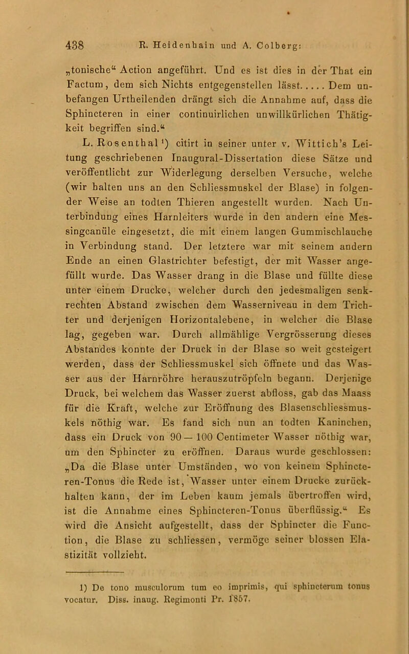 „tonische“ Action angeführt. Und es ist dies in der Tbat ein Factum, dem sich Nichts entgegenstellen lässt Dem un- befangen Urtheilenden drängt sich die Annahme auf, dass die Sphincteren in einer continuirlichen unwillkürlichen Thätig- keit begriffen sind.“ L. Ro s en th al ') citirt in seiner unter v. Wittich’s Lei- tung geschriebenen Inaugural-Dissertation diese Sätze und veröffentlicht zur Widerlegung derselben Versuche, welche (wir halten uns an den Schliessmuskel der Blase) in folgen- der Weise an todten Thieren angestellt wurden. Nach Un- terbindung eines Harnleiters wurde in den andern eine Mes- singcanüle eingesetzt, die mit einem langen Gummischlauche in Verbindung stand. Der letztere war mit seinem andern Ende an einen Glastrichter befestigt, der mit Wasser ange- füllt wurde. Das Wasser drang in die Blase und füllte diese unter einem Drucke, welcher durch den jedesmaligen senk- rechten Abstand zwischen dem Wasserniveau in dem Trich- ter und derjenigen Horizontalebene, in welcher die Blase lag, gegeben war. Durch allmählige Vergrösserung dieses Abstandes konnte der Druck in der Blase so weit gesteigert werden, dass der Schliessmuskel sich öffnete und das Was- ser aus der Harnröhre herauszutröpfeln begann. Derjenige Druck, bei welchem das Wasser zuerst abfloss, gab das Maass für die Kraft, welche zur Eröffnung des Blasenschliessmus- kels nöthig war. Es fand sich nun an todten Kaninchen, dass ein Druck von 90 — 100 Centimeter Wasser nötbig war, um den Spbincter zu eröffnen. Daraus wurde geschlossen: „Da die Blase unter Umständen, wo vou keinem Sphincte- ren-Tonus die Rede ist, Wasser unter einem Drucke zurück- halteu kann, der im Leben kaum jemals übertroffen wird, ist die Annahme eines Sphincleren-Tonus überflüssig.“ Es wird die Ansicht aufgestellt, dass der Spbincter die Func- tion , die Blase zu schliessen, vermöge seiner blossen Ela- stizität vollzieht. 1) De tono musculorum tum eo imprimis, qui sphincterum tonus vocatur. Diss. inaug. Regimonti Pr. 1857.