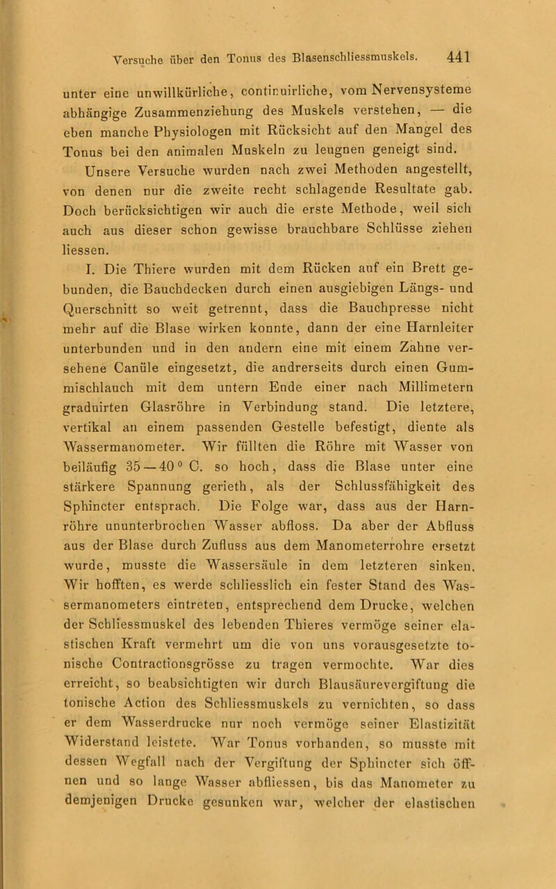 unter eine unwillkürliche, contir.uirliche, vom Nervensysteme abhängige Zusammenziehung des Muskels verstehen, die eben manche Physiologen mit Rücksicht auf den Mangel des Tonus bei den animalen Muskeln zu leugnen geneigt sind. Unsere Versuche wurden nach zwei Methoden angestellt, von denen nur die zweite recht schlagende Resultate gab. Doch berücksichtigen wir auch die erste Methode, weil sich auch aus dieser schon gewisse brauchbare Schlüsse ziehen liessen. I. Die Thiere wurden mit dem Rücken auf ein Brett ge- bunden, die Bauchdecken durch einen ausgiebigen Längs- und Querschnitt so weit getrennt, dass die Bauchpresse nicht mehr auf die Blase wirken konnte, dann der eine Harnleiter unterbunden und in den andern eine mit einem Zahne ver- sehene Canüle eingesetzt, die andrerseits durch einen Gum- mischlauch mit dem untern Ende einer nach Millimetern graduirten Glasröhre in Verbindung stand. Die letztere, vertikal an einem passenden Gestelle befestigt, diente als AVassermanometer. Wir füllten die Röhre mit Wasser von beiläufig 35 — 400 C. so hoch, dass die Blase unter eine stärkere Spannung gerieth, als der Schlussfähigkeit des Sphincter entsprach. Die Folge war, dass aus der Harn- röhre ununterbrochen Wasser abfloss. Da aber der Abfluss aus der Blase durch Zufluss aus dem Manometerrohre ersetzt wurde, musste die Wassersäule in dem letzteren sinken. Wir hofften, es werde schliesslich ein fester Stand des Was- sermanometers eintreten, entsprechend dem Drucke, welchen der Scbliessmuskel des lebenden Thieres vermöge seiner ela- stischen Kraft vermehrt um die von uns vorausgesetzte to- nische Contractionsgrösse zu tragen vermochte. War dies erreicht, so beabsichtigten wir durch Blausäurevergiftung die tonische Action des Schliessmuskels zu vernichten, so dass er dem Wasserdrücke nur noch vermöge seiner Elastizität Widerstand leistete. War Tonus vorhanden, so musste mit dessen Wegfall nach der Vergiftung der Sphincter sich öff- nen und so lange Wasser abfliessen, bis das Manometer zu demjenigen Drucke gesunken war, welcher der elastischen