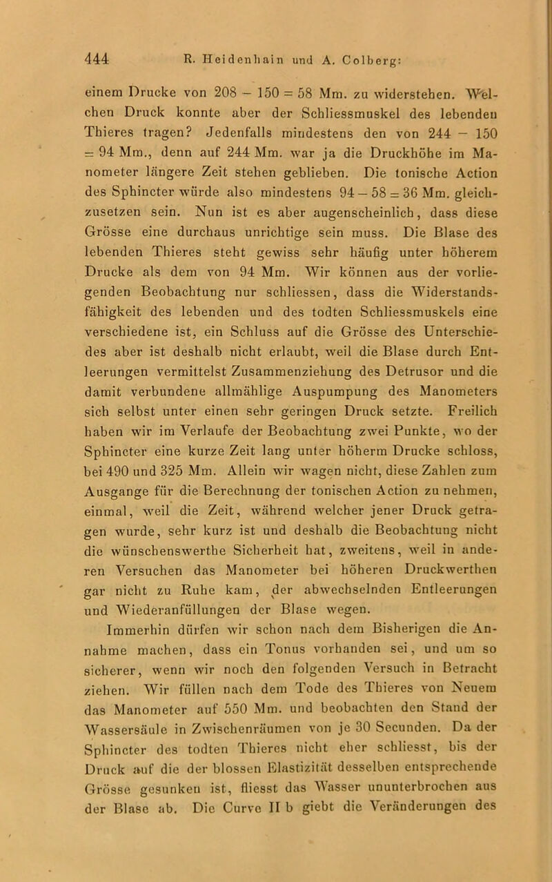 einem Drucke von 208 - 150 = 58 Mm. zu widerstehen. Wel- chen Druck konnte aber der Schliessmuskel des lebenden Thieres tragen? Jedenfalls mindestens den von 244 — 150 = 94 Mm., denn auf 244 Mm. war ja die Druckhöhe im Ma- nometer Längere Zeit stehen gehlieben. Die tonische Action des Sphincter würde also mindestens 94 —58 = 36 Mm. gleich- zusetzen sein. Nun ist es aber augenscheinlich, dass diese Grösse eine durchaus unrichtige sein muss. Die Blase des lebenden Thieres steht gewiss sehr häufig unter höherem Drucke als dem von 94 Mm. Wir können aus der vorlie- genden Beobachtung nur schliessen, dass die Widerstands- fähigkeit des lebenden und des todten Schliessmuskels eine verschiedene ist, ein Schluss auf die Grösse des Unterschie- des aber ist deshalb nicht erlaubt, weil die Blase durch Ent- leerungen vermittelst Zusammenziehung des Detrusor und die damit verbundene allmählige Auspumpung des Manometers sich selbst unter einen sehr geringen Druck setzte. Freilich haben wir im Verlaufe der Beobachtung zwei Punkte, wo der Sphincter eine kurze Zeit lang unter höherm Drucke schloss, bei 490 und 325 Mm. Allein wir wagen nicht, diese Zahlen zum Ausgange für die Berechnung der tonischen Action zu nehmen, einmal, wreil die Zeit, während welcher jener Druck getra- gen wurde, sehr kurz ist und deshalb die Beobachtung nicht die wünschenswerte Sicherheit hat, zweitens, weil in ande- ren Versuchen das Manometer bei höheren Druckwerthen gar nicht zu Ruhe kam, der abwechselnden Entleerungen und Wiederanfüllungen der Blase wegen. Immerhin dürfen wir schon nach dem Bisherigen die An- nahme machen, dass ein Tonus vorhanden sei, und um so sicherer, wenn wir noch den folgenden Versuch in Betracht ziehen. Wir füllen nach dem Tode des Thieres von Neuem das Manometer auf 550 Mm. und beobachten den Stand der Wassersäule in Zwischenräumen von je 30 Secunden. Da der Sphincter des todten Thieres nicht eher schliesst, bis der Druck auf die der blossen Elastizität desselben entsprechende Grösse gesunken ist, fliesst das Wasser ununterbrochen aus der Blase ab. Die Curve II b giebt die Veränderungen des