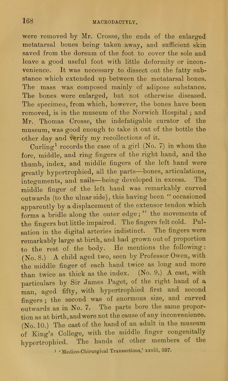 were removed by Mr. Crosse, the ends of the enlarged metatarsal bones being taken away, and sufficient skin saved from the dorsum of the foot to cover the sole and leave a good useful foot with little deformity or incon- venience. It was necessary to dissect out the fatty sub- stance which extended up between the metatarsal bones. The mass was composed mainly of adipose substance. The bones were enlarged, but not otherwise diseased. The specimeo, from which, however, the bones have been removed, is in the museum of the Norwich Hospital; and Mr. Thomas Crosse, the indefatigable curator of the museum, was good enough to take it out of the bottle the other day and y^erify my recollections of it. Curling^ records the case of a girl (No. 7) in whom the fore, middle, and ring fingers of the right hand, and the thumb, index, and middle fingers of the left hand were greatly hypertrophied, all the parts—bones, articulations, integuments, and nails—being developed in excess. The middle finger of the left hand was remarkably curved outwards (to the ulnar side), this having been '' occasioned apparently by a displacement of the extensor tendon which forms a bridle along the outer edge; ” the movements of the fingers but little impaired. The fingers felt cold. Pul- sation in the digital arteries indistinct. The fingers were remarkably large at birth, and had grown out of proportion to the rest of the body. He mentions the following: (No. 8.) A child aged two, seen by Professor Owen, with the middle finger of each hand twice as long and more than twice as thick as the index. (No. 9.) A cast, with particulars by Sir James Paget, of the right hand of a man, aged fifty, with hypertrophied first and second fingers; the second was of enormous size, and curved outwards as in No. 7. The parts bore the same propor- tion as at birth, and were not the cause of any inconvenience. (No. 10.) The cast of the hand of an adult in the museum of King’s College, with tlie middle finger congenitally hypertrophied. The hands of other members of the * ‘ Medico-Cliirurgioul Transactions,’ xxviii, 337.