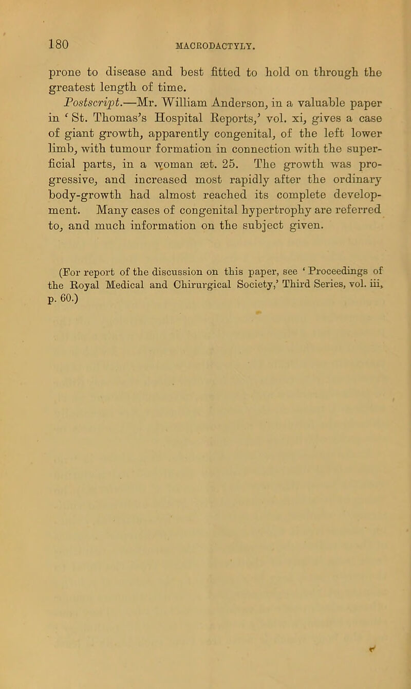 prone to disease and best fitted to hold on through the greatest length of time. Postscript.—Mr. William Anderson, in a valuable paper in ‘ St. Thomases Hospital Eeports/ vol. xi, gives a case of giant growth, apparently congenital, of the left lower limb, with tumour formation in connection with the super- ficial pai'ts, in a v^oman £et. 25. The growth was pro- gressive, and increased most rapidly after the ordinary body-growth had almost reached its complete develop- ment. Many cases of congenital hypertrophy are referred to, and much information on the subject given. (For report of the discussion on this paper, see ‘ Proceedings of the Royal Medical and Chirurgical Society,’ Third Series, vol. iii, p. 60.) r'