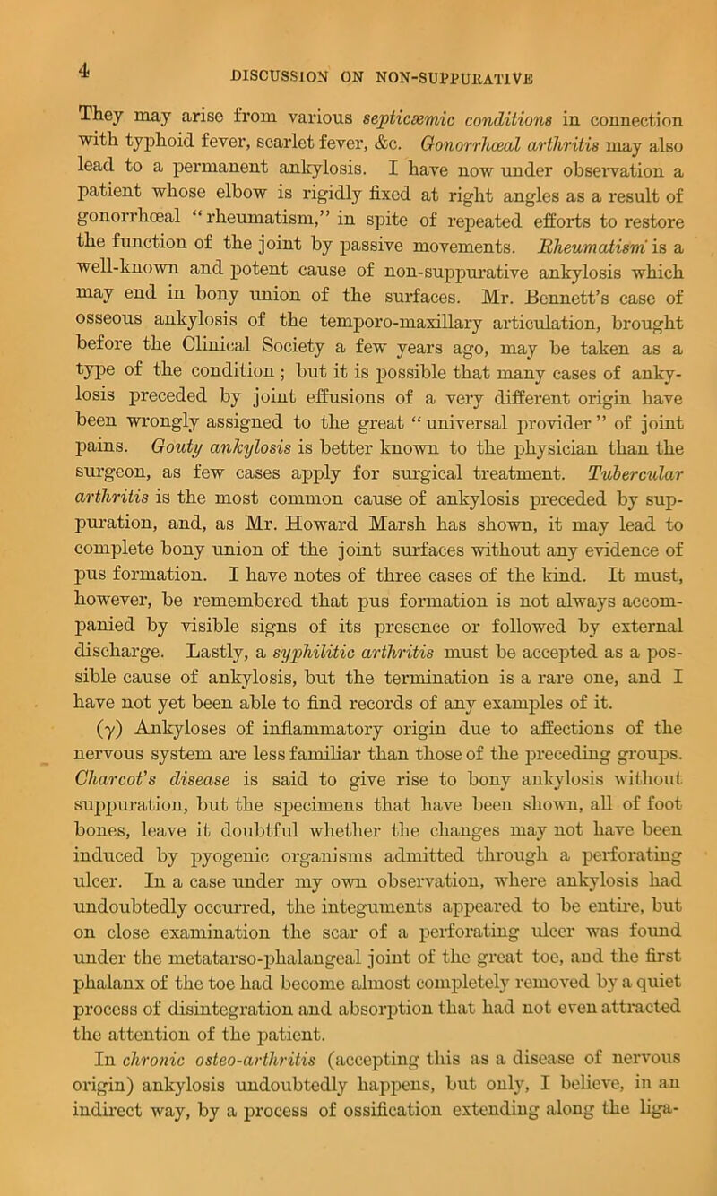 They may arise fi’om various septicsemic conditions in connection with typhoid fever, scarlet fever, &c. Gonorrhoeal arthritis may also lead to a permanent ankylosis. I have now under obseiwation a patient whose elbow is rigidly fixed at right angles as a result of gonorrhceal “ rheumatism,” in spite of repeated efforts to restore the function of the joint by passive movements. Rheumatism’ is a well-known and potent cause of non-suppurative ankylosis which may end in bony union of the surfaces. Mr. Bennett’s case of osseous ankylosis of the temporo-maxillary articulation, brought before the Clinical Society a few years ago, may be taken as a type of the condition ; but it is jDossible that many cases of anky- losis preceded by joint effusions of a very different origin have been wrongly assigned to the great “ universal provider ” of joint pains. Gouty ankylosis is better known to the physician than the surgeon, as few cases apply for surgical treatment. Tubercular arthritis is the most common cause of ankylosis preceded by sup- puration, and, as Mr. Howard Marsh has shown, it may lead to complete bony union of the joint surfaces without any evidence of pus formation. I have notes of three cases of the kind. It must, however, be remembered that pus formation is not always accom- jDanied by visible signs of its presence or followed by external discharge. Lastly, a syphilitic arthritis must be accepted as a pos- sible cause of ankylosis, but the termination is a rare one, and I have not yet been able to find records of any examples of it. (y) Ankyloses of inflammatory origin due to affections of the nervous system are less familiar than those of the preceding groups. Charcot’s disease is said to give rise to bony ankylosis without suppuration, but the sj^ecimens that have been shown, aU of foot bones, leave it doubtful whether the changes may not have been induced by pyogenic organisms admitted through a perforating ulcer. In a case under my own observation, where ankylosis had undoubtedly occuiTed, the integuments appeared to be entire, but on close examination the scar of a perforating ulcer was found under the metatarso-phalangeal joint of the great toe, aud the first phalanx of the toe had become almost completely removed by a quiet process of disintegi’ation and absorption that had not even attracted the attention of the patient. In chronic osteo-arthritis (accepting this as a disease of nervous origin) ankylosis undoubtedly happens, but only, I believe, in an indirect way, by a process of ossification extending along the liga-