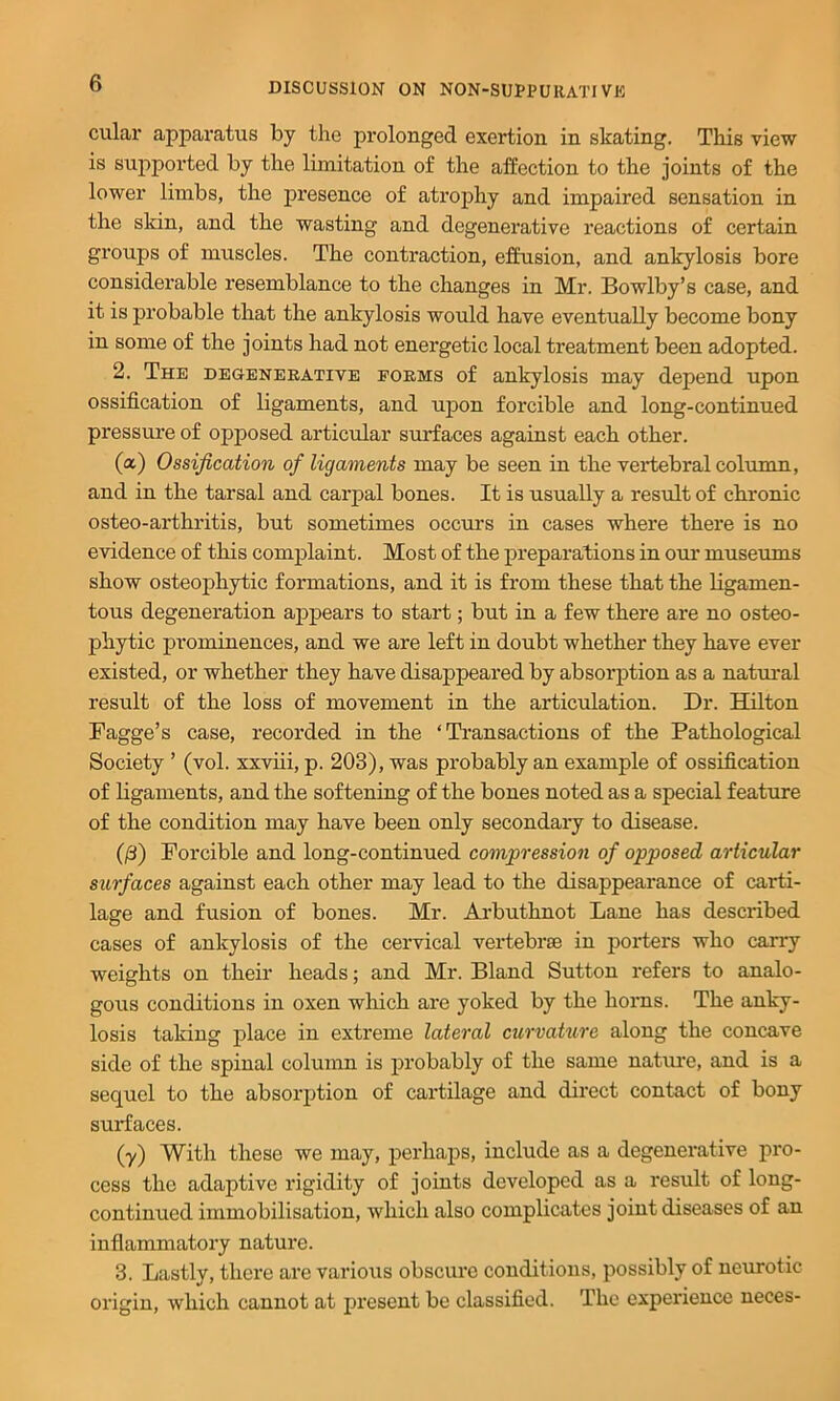 cular apparatus by the prolonged exertion in skating. This view is supported by the limitation of the affection to the joints of the lower limbs, the presence of atrophy and impaired sensation in the skin, and the wasting and degenerative reactions of certain groups of muscles. The contraction, effusion, and ankylosis bore considerable resemblance to the changes in Mr. Bowlby’s case, and it is probable that the ankylosis would have eventually become bony in some of the joints had not energetic local treatment been adopted. 2. The degeneeative foems of ankylosis may depend upon ossification of ligaments, and upon forcible and long-continued pressure of opposed articular surfaces against each other. (a) Ossification of ligaments may be seen in the vei*tebral column, and in the tarsal and carpal bones. It is usually a result of chronic osteo-arthritis, but sometimes occurs in cases where there is no evidence of this complaint. Most of the preparations in our museums show osteophytic formations, and it is from these that the ligamen- tous degeneration appears to start; but in a few there are no osteo- phytic prominences, and we are left in doubt whether they have ever existed, or whether they have disappeared by absorption as a natural result of the loss of movement in the articulation. Dr. Hilton Fagge’s case, recorded in the ‘ Ti’ansactions of the Pathological Society ’ (vol. xxviii, p. 203), was probably an example of ossification of ligaments, and the softening of the bones noted as a special feature of the condition may have been only secondary to disease. (/3) Forcible and long-continued compression of opposed articular surfaces against each other may lead to the disappearance of carti- lage and fusion of bones. Mr. Ai’buthnot Lane has described cases of ankylosis of the cervical vertebrae in porters who carry weights on their heads; and Mr. Bland Sutton refers to analo- gous conditions in oxen which are yoked by the hoims. The anky- losis taking place in extreme lateral curvakire along the concave side of the spinal column is probably of the same nature, and is a sequel to the absorption of cartilage and direct contact of bony surfaces. (y) With these we may, perhaps, include as a degenerative pro- cess the adaptive rigidity of joints developed as a result of long- continued immobilisation, which also complicates joint diseases of an inflammatory nature. 3. Lastly, there are various obscure conditions, possibly of nem-otic origin, which cannot at present be classified. The experience neces-