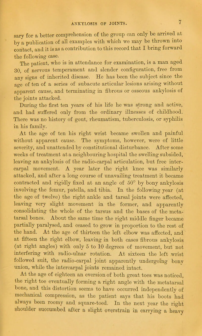 sary for a better compreliension of the group can only be arrived at by a publication of all examples with which we may be thrown into contact, and it is as a contribution to this record that I bring forward the following case. The patient, who is in attendance for examination, is a man aged 30, of nervous temperament and slender configuration, free from any signs of inherited disease. He has been the subject since the age of ten of a series of subacute articular lesions arising without apparent cause, and terminating in fibrous or osseous ankylosis of the joints attacked. During the first ten years of his life he was strong and active, and had suffered only from the ordinary illnesses of childhood. There was no history of gout, rheumatism, tuberculosis, or syphilis in his family. At the age of ten his right wrist became swollen and painful without apparent cause. The symptoms, however, were of little severity, and unattended by constitutional disturbance. After some weeks of treatment at a neighbomfing hospital the swelling subsided, leaving an ankylosis of the radio-carpal articulation, but free inter- carpal movement. A year later the right knee was similarly attacked, and after a long course of unavailing treatment it became contracted and rigidly fixed at an angle of 50° by bony ankylosis involving the femur, patella, and tibia. In the following year (at the age of twelve) the right ankle and tarsal joints were affected, leaving very slight movement in the former, and apparently consolidating the whole of the tarsus and the bases of the meta- tarsal bones. About the same time the right middle finger became partially paralysed, and ceased to grow in proportion to the rest of the hand. At the age of thirteen the left elbow was affected, and at fifteen the right elbow, leaving in both cases fibrous ankylosis (at right angles) with only 5 to 10 degrees of movement, but not interfering with radio-ulnar rotation. At sixteen the left wrist followed suit, the radio-carpal joint apparently undergoing bonv union, while the intercarpal joints remained intact. At the age of eighteen an eversion of both great toes was noticed, the right toe eventually fonning a right angle with the metatarsal bone, and this distortion seems to have occurred independently of mechanical compression, as the patient says that his boots had always been roomy and square-toed. In the next year the right shoulder succumbed after a slight overstrain in carrying a heavy