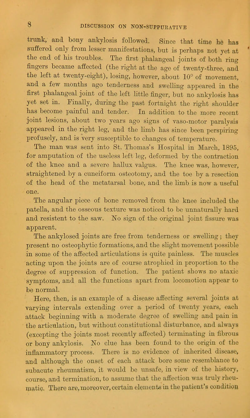trunk, and bony ankylosis followed. Since that time he has suffered only from lesser manifestations, but is perhaps not yet at the end of his troubles. The first phalangeal joints of both ring fingers became affected (the right at the age of twenty-three, and the left at twenty-eight), losing, however, about 10° of movement, and a few months ago tenderness and swelbng apj^eared in the first phalangeal joint of the left little finger, but no ankylosis has yet set in. Finally, during the past fortnight the right shoulder has become painful and tender. In addition to the more recent joint lesions, about two years ago signs of vaso-motor paralysis appeared in the right leg, and the limb has since been perspiring profusely, and is very suscejffible to changes of temperature. The man was sent into St. Thomas’s Hospital in March, 1895, for amputation of the useless left leg, defoi-med by the contraction of the knee and a severe hallux valgus. The knee was, however, straightened by a cuneiform osteotomy, and the toe by a resection of the head of the metatarsal bone, and the bmb is now a useful one. The angular piece of bone removed from the knee included the patella, and the osseous texture was noticed to be unnatui-ally hard and resistent to the saw. Ho sign of the original joint fissure was apparent. The ankylosed joints are free from tenderness or swelling ; they present no osteophytic formations, and the slight movement possible in some of the affected articulations is quite painless. The muscles acting upon the joints are of course atrophied in proportion to the degree of suppression of function. The patient shows no ataxic symptoms, and all the functions apart from locomotion appear to be normal. Here, then, is an example of a disease affecting several joints at varying intervals extending over a period of twenty years, each attack beginning with a moderate degree of swelling and pain in the articulation, but without constitutional disturbance, and always (excepting the joints most recently affected) terminating in fibrous or bony ankylosis. No clue has been found to the origin of the inflammatory process. There is no evidence of inherited disease, and although the onset of each attack bore some resemblance to subacute rheumatism, it would be unsafe, in view of the history, course, and termination, to assume that the affection was truly rheu- matic. There are, moreover, certain clcmentB in the patient’s condition