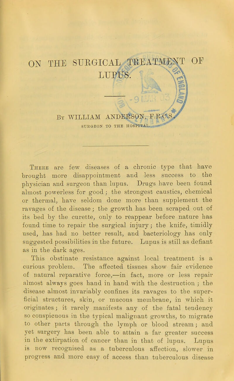 ON THE SURGICAL TREATJVIEMT LUPUS. By william ANDEESON, F.'R'.O-.S./ STJEGEON TO THE HOSPITAL. OF There are few diseases of a cliroiiic type tliat have bi'ought more disappointment and less success to the physician and surgeon than lupus. Drugs have been found, almost powerless for good; the strongest caustics, chemical or thermal, have seldom done more than supplement the ravages of the disease; the growth has been scraped out of its bed by the curette, only to reappear before nature has found time to repair the surgical injury; the knife, timidly used, has had no better result, and bacteriology has only suggested possibilities in the future. Lupus is still as defiant as in the dark ages. This obstinate resistance against local treatment is a curious problem. The affected tissues show fair evidence of natural reparative force,—in fact, more or less repair almost always goes hand in hand with the destruction ; the disease almost invariably confines its I’avages to the super- ficial structures, skin, or mucous membrane, in which it originates; it rarely manifests any of the fatal tendency so conspicuous in the typical malignant growths, to migrate to other parts through the lymph or blood stream; and yet surgery has been able to attain a far greater success iu the extirpation of cancer than in that of lupus. Lupus is now recognised as a tuberculous affection, slower in progress and more easy of access than tuberculous disease