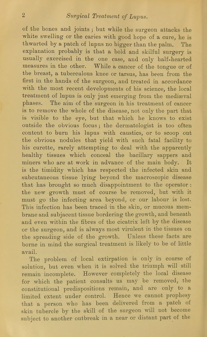 of tlie bones and joints ; but while the sui’geon attacks the white swelling or the caries with good hope of a cure, he is thwai’ted by a patch of lupus no bigger than the palm. The explanation probably is that a bold and skilful surgery is usually exercised in the one case, and only half-hearted measures in the other. While a cancer of the tongue or of the breast, a tuberculous knee or tarsus, has been from the first in the hands of the surgeon, and treated in accoi*dance with the most recent developments of his science, the local ti'eatment of lupus is only just emerging from the mediaeval phases. The aim of the surgeon in his treatment of cancer is to remove the whole of the disease, not only the part that is visible to the eye, but that which he knows to exist outside the obvious focus; the dermatologist is too often content to burn his lupus with caustics, or to scoop out the obvious nodules that yield with such fatal facility to his curette, rarely attempting to deal with the apparently healthy tissues which conceal the bacillaiy sappers and miners who are at work in advance of the main body. It is the timidity which has respected the infected skin and subcutaneous tissue lying beyond the macroscopic disease that has brought so much disappointment to the operator ; the new growth must of course be removed, but with it must go the infecting area beyond, or our labour is lost. This infection has been traced in the skin, or mucous mem- brane and subjacent tissue bordering the gi’owth, and beneath and even within the fibres of the cicatrix left by the disease or the surgeon, and is always most virulent in the tissues on the spreading side of the growth. Unless these facts are borne in mind the surgical treatment is likely to be of little avail. The problem of local extirpation is only in course of solution, but even when it is solved the triumph will still remain incomplete. However completely the local disease for which the patient consults us may be removed, the constitutional predispositions remain, and are only to a limited extent under control. Hence we cannot prophes} that a person who has been delivered from a patch of skin tubercle by the skill of the surgeon will not become subject to another outbreak in a ueai’ or distant part of the