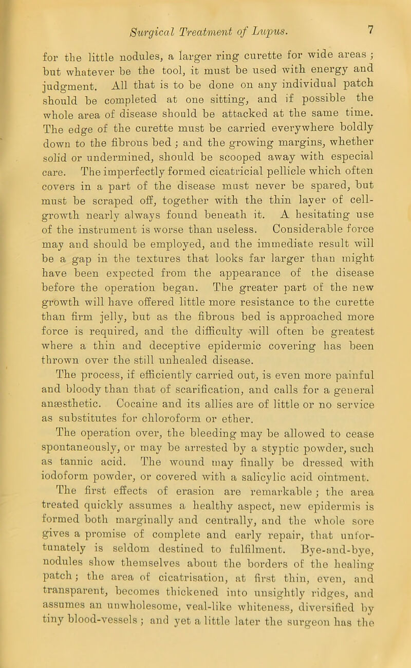 for the little nodules, a larger ring curette for wide areas j but whatever be the tool, it must be used with energy and judgment. All that is to be done on any individual patch should be completed at one sitting, and if possible the whole area of disease should be attacked at the same time. The edge of the curette must be carried everywhere boldly down to the fibrous bed; and the growing margins, whether solid or undermined, should be scooped away with especial care. The impei’fectly formed cicatricial pellicle which often covers in a part of the disease must never be spared, but must be scraped off, together with the thin layer of cell- growth nearly always found beneath it. A hesitating use of the instrument is worse than useless. Considerable force may and should be employed, and the immediate result will be a gap in the textures that looks far larger than might have been expected from the appearance of the disease before the operation began. The greater part of the new growth will have offered little more resistance to the curette than firm jelly, but as the fibrous bed is approached more force is required, and the difficulty will often be greatest where a thin and deceptive epidermic covering has been thrown over the still unhealed disease. The process, if efficiently carried out, is even more painful and bloody than that of scarification, and calls for a general anaesthetic. Cocaine and its allies are of little or no service as substitutes for chloroform or ether. The operation over, the bleeding may be allowed to cease spontaneously, or may be arrested by a styptic powder, such as tannic acid. The wound may finally be dressed with iodoform powder, or covered with a salicylic acid ointment. The first effects of evasion are remarkable; the area treated quickly assumes a healthy aspect, new epidermis is formed both marginally and centrally, and the whole sore gives a promise of complete and early repair, that unfor- tunately is seldom destined to fulfilment, Bye-and-bye, nodules show themselves about the borders of the healing patch; the area of cicatrisation, at first thin, even, and transparent, becomes thickened into unsightly ridges, and assumes an unwholesome, veal-like whiteness, diversified by tiny blood-vessels ; and yet a little later the surgeon has the