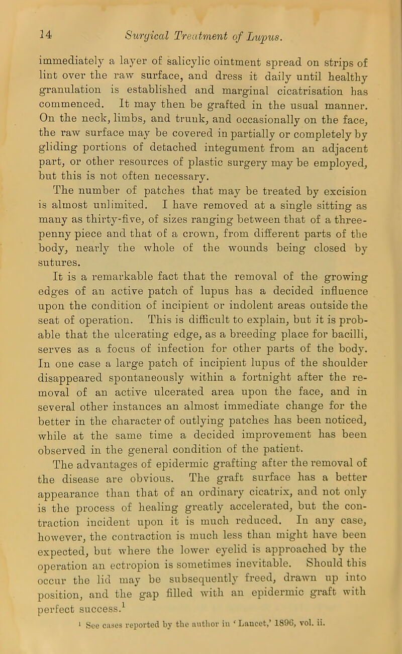 immediately a laj^'er of salicylic ointment spread on strips of lint over the raw surface, and dress it daily until healthy granulation is established and marginal cicatrisation has commenced. It may then be grafted in the usual manner. On the neck, limbs, and trunk, and occasionally on the face, the raw surface may be covered in partially or completely by gliding portions of detached integument from an adjacent part, or other resources of plastic surgery may be employed, but this is not often necessary. The number of patches that may be ti*eated by excision is almost unlimited. I have removed at a single sitting as many as thirty-five, of sizes ranging between that of a three- penny piece and that of a crown, from different parts of the body, neai’ly the whole of the wounds being closed by sutures. It is a remarkable fact that the removal of the growing edges of an active patch of lupus has a decided influence upon the condition of incipient or indolent areas outside the seat of operation. This is difficult to explain, but it is prob- able that the ulcerating edge, as a breeding place for bacilli, serves as a focus of infection for other parts of the body. In one case a large patch of incipient lupus of the shoulder disappeared spontaneously within a fortnight after the re- moval of an active ulcerated area upon the face, and in several other instances an almost immediate change for the better in the chai’acter of outlying patches has been noticed, while at the same time a decided improvement has been observed in the general condition of the patient. The advantages of epidermic grafting after the removal of the disease are obvious. The graft surface has a better appearance than that of an ordinary cicatrix, and not only is the process of healing greatly accelerated, but the con- traction incident upon it is much reduced. In any case, however, the contraction is much less than might have been expected, but where the lower eyelid is approached by the operation an ectropion is sometimes inevitable. Should this occur the lid may be subsequently freed, drawn up into position, and the gap filled Avith an epidermic graft with perfect success.^ ‘ See cases reported by the author in ‘ Lancet,’ 1896, vol. ii.