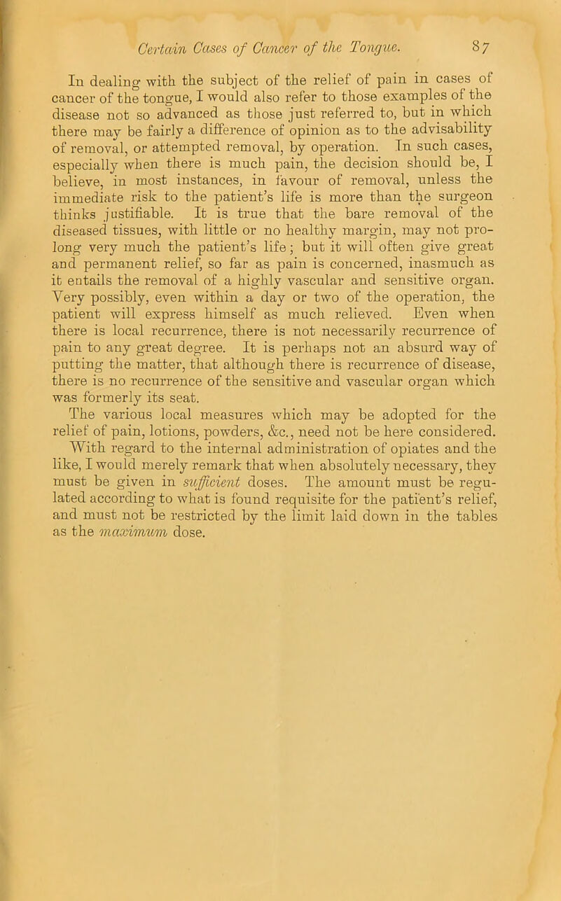 In dealing with the subject of the relief of pain in cases of cancer of the tongue, I would also refer to those examples of the disease not so advanced as those just referred to, but in which there may be fairly a difference of opinion as to the advisability of removal, or attempted removal, by operation. In such cases, especially when there is much pain, the decision should be, I believe, in most instances, in favour of removal, unless the immediate risk to the patient’s life is more than the surgeon thinks justifiable. It is true that the bare removal of the diseased tissues, with little or no healthy margin, may not pro- long very much the patient’s life; but it will often give great and permanent relief, so far as pain is concerned, inasmuch as it entails the removal of a highly vascular and sensitive organ. Very possibly, even within a day or two of the operation, the patient will express himself as much relieved. Even when there is local recurrence, there is not necessarily recurrence of pain to any great degree. It is perhaps not an absurd way of putting the matter, that although there is recurrence of disease, there is no recurrence of the sensitive and vascular organ which was formerly its seat. The various local measures which may be adopted for the relief of pain, lotions, powders, &c., need not be here considered. With regard to the internal administration of opiates and the like, I would merely remark that when absolutely necessary, they must be given in sufficient doses. The amount must be regu- lated according to what is found requisite for the patient’s relief, and must not be restricted by the limit laid down in the tables as the maximtem dose.