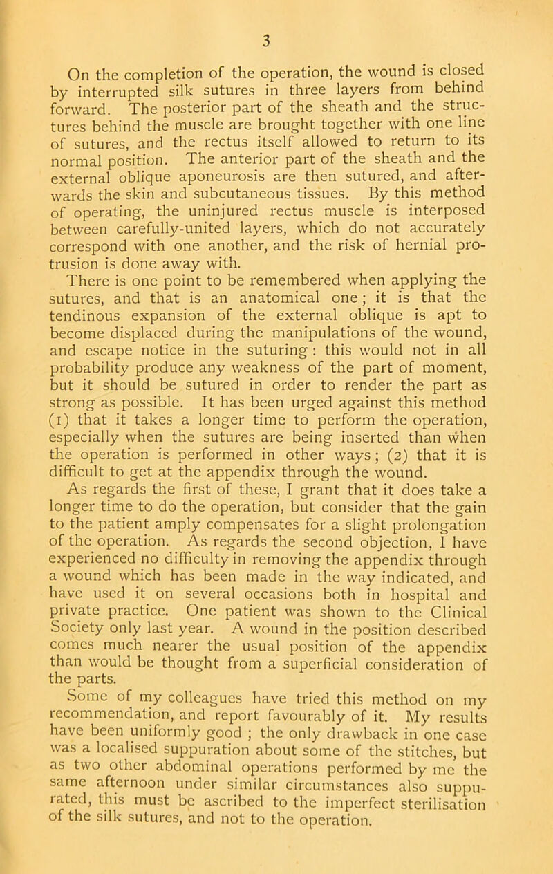 On the completion of the operation, the wound is closed by interrupted silk sutures in three layers from behind forward. The posterior part of the sheath and the struc- tures behind the muscle are brought together with one line of sutures, and the rectus itself allowed to return to its normal position. The anterior part of the sheath and the external oblique aponeurosis are then sutured, and after- wards the skin and subcutaneous tissues. By this method of operating, the uninjured rectus muscle is interposed between carefully-united layers, which do not accurately correspond with one another, and the risk of hernial pro- trusion is done away with. There is one point to be remembered when applying the sutures, and that is an anatomical one; it is that the tendinous expansion of the external oblique is apt to become displaced during the manipulations of the wound, and escape notice in the suturing : this would not in all probability produce any weakness of the part of moment, but it should be sutured in order to render the part as strong as possible. It has been urged against this method (i) that it takes a longer time to perform the operation, especially when the sutures are being inserted than when the operation is performed in other ways; (2) that it is difficult to get at the appendix through the wound. As regards the first of these, I grant that it does take a longer time to do the operation, but consider that the gain to the patient amply compensates for a slight prolongation of the operation. As regards the second objection, 1 have experienced no difficulty in removing the appendix through a wound which has been made in the way indicated, and have used it on several occasions both in hospital and private practice. One patient was shown to the Clinical Society only last year. A wound in the position described comes much nearer the usual position of the appendix than would be thought from a superficial consideration of the parts. Some of niy colleagues have tried this method on my recommendation, and report favourably of it. My results have been uniformly good ; the only drawback in one case was a localised suppuration about some of the stitches, but as two other abdominal operations performed by me the same afternoon under similar circumstances al.so suppu- rated, this must be ascribed to the imperfect sterilisation of the silk sutures, and not to the operation.