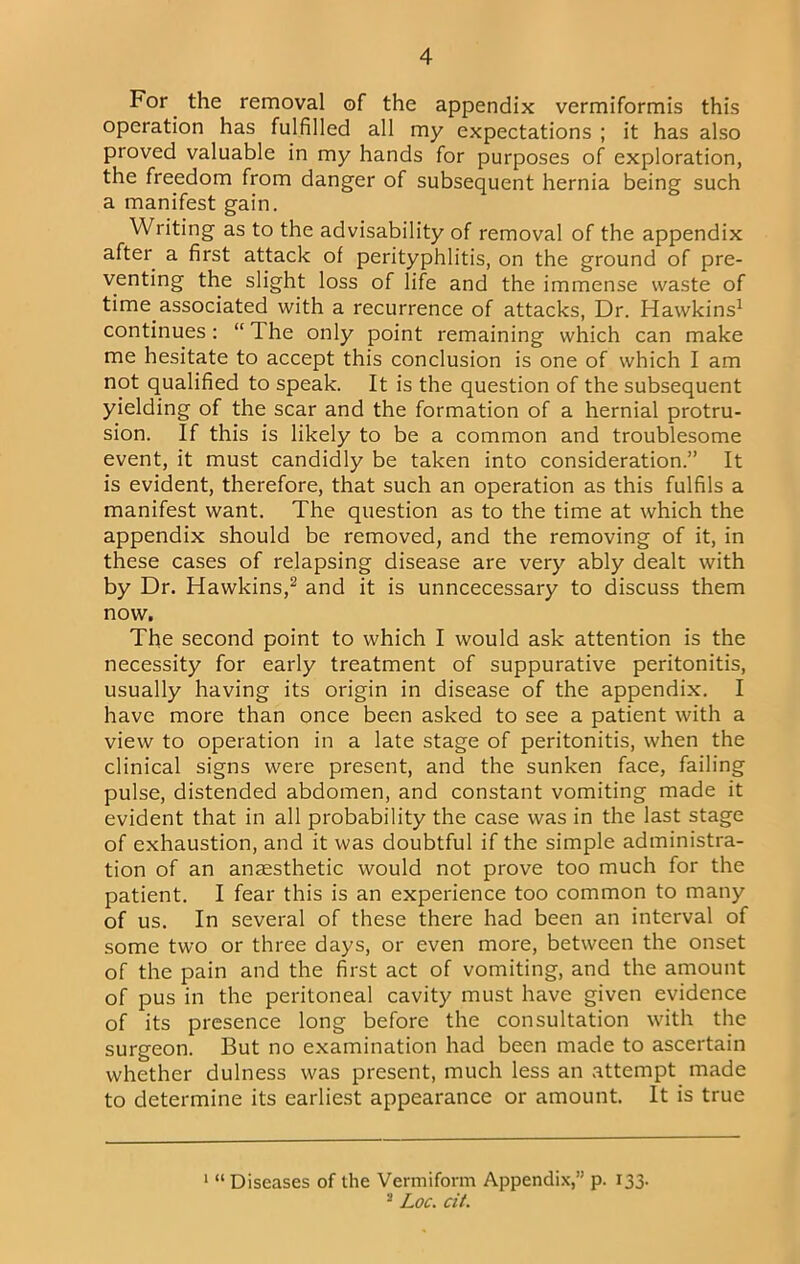 For the removal of the appendix vermiformis this operation has fulfilled all my expectations ; it has also proved valuable in my hands for purposes of exploration, the freedom from danger of subsequent hernia being such a manifest gain. Writing as to the advisability of removal of the appendix after a first attack of perityphlitis, on the ground of pre- venting the slight loss of life and the immense waste of time associated with a recurrence of attacks, Dr. Hawkins^ continues; “ The only point remaining which can make me hesitate to accept this conclusion is one of which I am not qualified to speak. It is the question of the subsequent yielding of the scar and the formation of a hernial protru- sion. If this is likely to be a common and troublesome event, it must candidly be taken into consideration.” It is evident, therefore, that such an operation as this fulfils a manifest want. The question as to the time at which the appendix should be removed, and the removing of it, in these cases of relapsing disease are very ably dealt with by Dr. Hawkins,^ and it is unncecessary to discuss them now. The second point to which I would ask attention is the necessity for early treatment of suppurative peritonitis, usually having its origin in disease of the appendix. I have more than once been asked to see a patient with a view to operation in a late stage of peritonitis, when the clinical signs were present, and the sunken face, failing pulse, distended abdomen, and constant vomiting made it evident that in all probability the case was in the last stage of exhaustion, and it was doubtful if the simple administra- tion of an anaesthetic would not prove too much for the patient. I fear this is an experience too common to many of us. In several of these there had been an interval of some two or three days, or even more, between the onset of the pain and the first act of vomiting, and the amount of pus in the peritoneal cavity must have given evidence of its presence long before the consultation with the surgeon. But no examination had been made to ascertain whether dulness was present, much less an attempt made to determine its earliest appearance or amount. It is true “Diseases of the Vermiform Appendix,” p. 133. * Loc. cit.