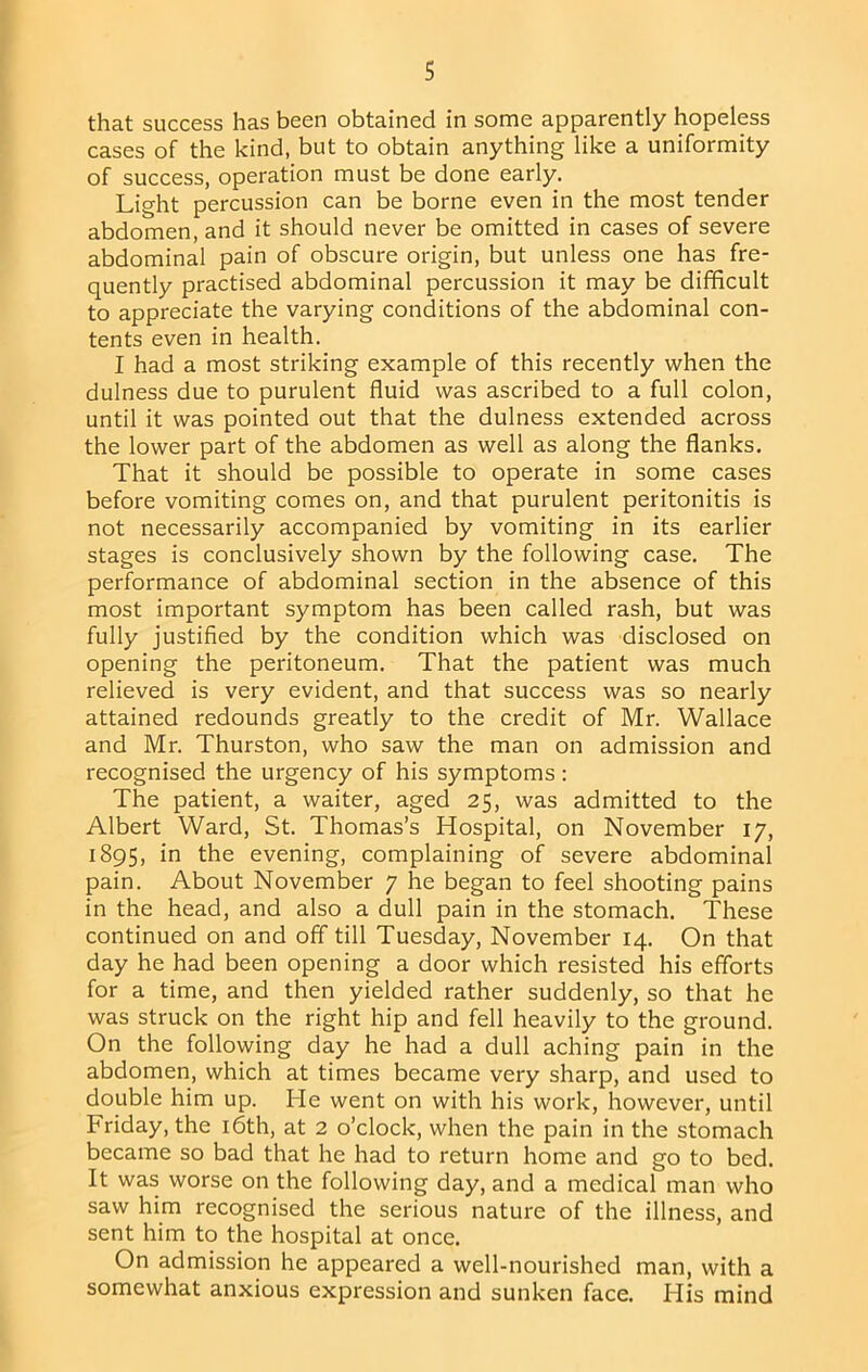 that success has been obtained in some apparently hopeless cases of the kind, but to obtain anything like a uniformity of success, operation must be done early. Light percussion can be borne even in the most tender abdomen, and it should never be omitted in cases of severe abdominal pain of obscure origin, but unless one has fre- quently practised abdominal percussion it may be difficult to appreciate the varying conditions of the abdominal con- tents even in health. I had a most striking example of this recently when the dulness due to purulent fluid was ascribed to a full colon, until it was pointed out that the dulness extended across the lower part of the abdomen as well as along the flanks. That it should be possible to operate in some cases before vomiting comes on, and that purulent peritonitis is not necessarily accompanied by vomiting in its earlier stages is conclusively shown by the following case. The performance of abdominal section in the absence of this most important symptom has been called rash, but was fully justified by the condition which was disclosed on opening the peritoneum. That the patient was much relieved is very evident, and that success was so nearly attained redounds greatly to the credit of Mr. Wallace and Mr. Thurston, who saw the man on admission and recognised the urgency of his symptoms : The patient, a waiter, aged 25, was admitted to the Albert Ward, St. Thomas’s Hospital, on November 17, 1895, in the evening, complaining of severe abdominal pain. About November 7 he began to feel shooting pains in the head, and also a dull pain in the stomach. These continued on and off till Tuesday, November 14, On that day he had been opening a door which resisted his efforts for a time, and then yielded rather suddenly, so that he was struck on the right hip and fell heavily to the ground. On the following day he had a dull aching pain in the abdomen, which at times became very sharp, and used to double him up. He went on with his work, however, until Friday, the i6th, at 2 o’clock, when the pain in the stomach became so bad that he had to return home and go to bed. It was worse on the following day, and a medical man who saw him recognised the serious nature of the illness, and sent him to the hospital at once. On admission he appeared a well-nourished man, with a somewhat anxious expression and sunken face. His mind