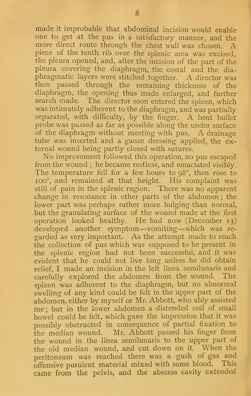 made it improbable that abdominal incision would enable one to get at the pus in a satisfactory manner, and the more direct route through the chest wall was chosen. A piece of the tenth rib over the splenic area was excised, the pleura opened, and, after the incision of the part of the pleura covering the diaphragm, the costal and the dia- phragmatic layers were stitched together. A director was then passed through the remaining thickness of the diaphragm, the opening thus made enlarged, and further search made. The director soon entered the spleen, which was intimately adherent to the diaphragm, and was partially separated, with difficulty, by the finger. A bent bullet probe was passed as far as possible along the under surface of the diaphragm without meeting with pus. A drainage tube was inserted and a gauze dressing applied, the ex- ternal wound being partly closed with sutures. No improvement followed this operation, no pus escaped from the wound ; he became restless, and emaciated visibly. The temperature fell for a few hours to 98°, then rose to 100°, and remained at that height. His complaint was still of pain in the splenic region. There was no apparent change in resonance in other parts of the abdomen ; the lower part was perhaps rather more bulging than normal, but the granulating surface of the wound made at the first operation looked healthy. He had now (December 13) developed another symptom—vomiting—which was re- garded as very important. As the attempt made to reach the collection of pus which was supposed to be present in the splenic region had not been successful, and it was evident that he could not live long unless he did obtain relief, I made an incision in the left linea semilunaris and carefully explored the abdomen from the wound. The spleen was adherent to the diaphragm, but no abnormal swelling of any kind could be felt in the upper part of the abdomen, either by myself or Mr. Abbott, who ably assisted me; but in the lower abdomen a distended coil of small bowel could be felt, which gave the impression that it was possibly obstructed in consequence of partial fixation to the median wound. Mr. Abbott passed his finger from the wound in the linea semilunaris to the upper part of the old median wound, and cut down on it. When the peritoneum was reached there was a gush of gas and offensive purulent material mixed with some blood. This came from the pelvis, and the abscess cavity extended