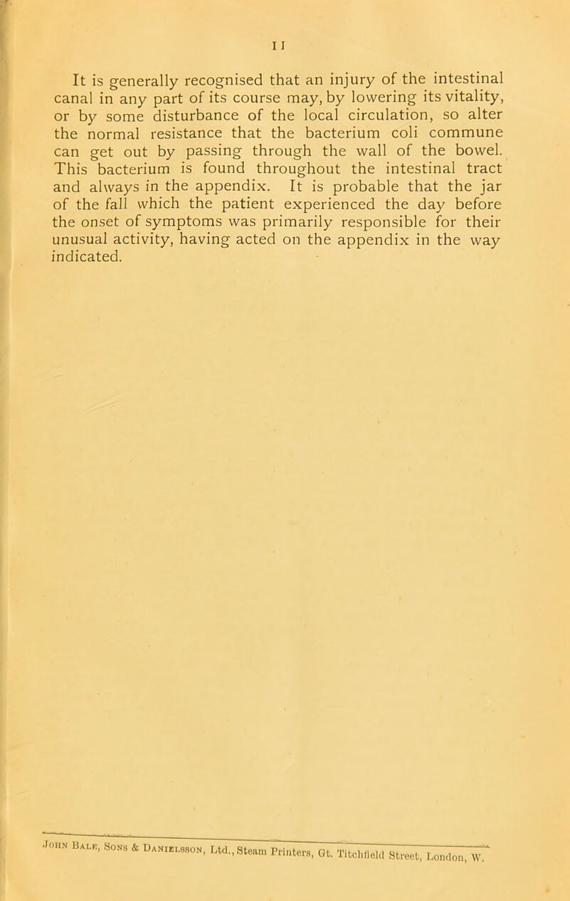 It is generally recognised that an injury of the intestinal canal in any part of its course may, by lowering its vitality, or by some disturbance of the local circulation, so alter the normal resistance that the bacterium coli commune can get out by passing through the wall of the bowel. This bacterium is found throughout the intestinal tract and always in the appendix. It is probable that the jar of the fall which the patient experienced the day before the onset of symptoms was primarily responsible for their unusual activity, having acted on the appendix in the way indicated. ■'ohn Bal., Sons & Danielsson, Ltd., Steam Printers, Ot. Titd.ileld Street, London, W