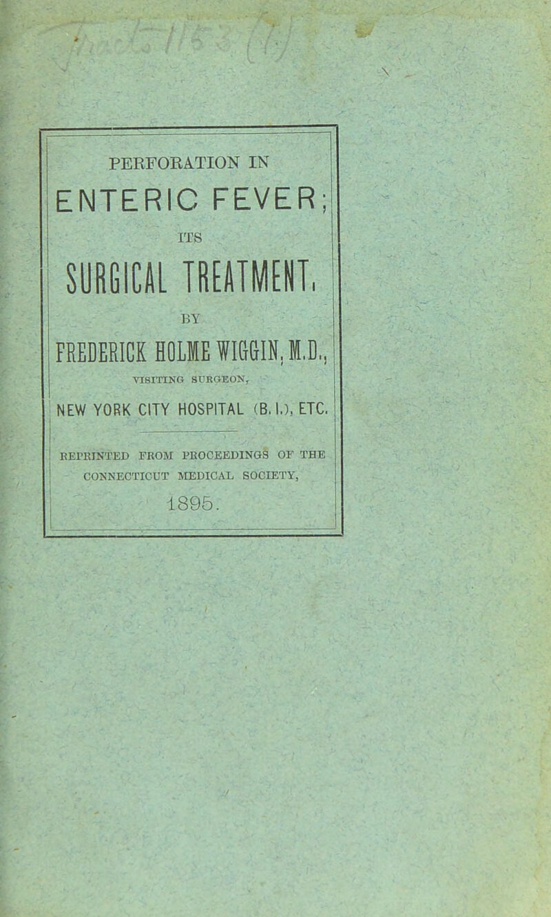 PERFORATION IN ENTERIC FEVER; I ITS SURGICAL TREATMENT, BY FREDERICK HOLME WMIN.I.D, VISITING SURGEON^ ' NEW YORK CITY HOSPITAL (B. I.), ETC. 1 j REPKINTED FROM FROCEEDINGS OF THE I CONNECTICUT MEDICAL SOCIETY, 1895.