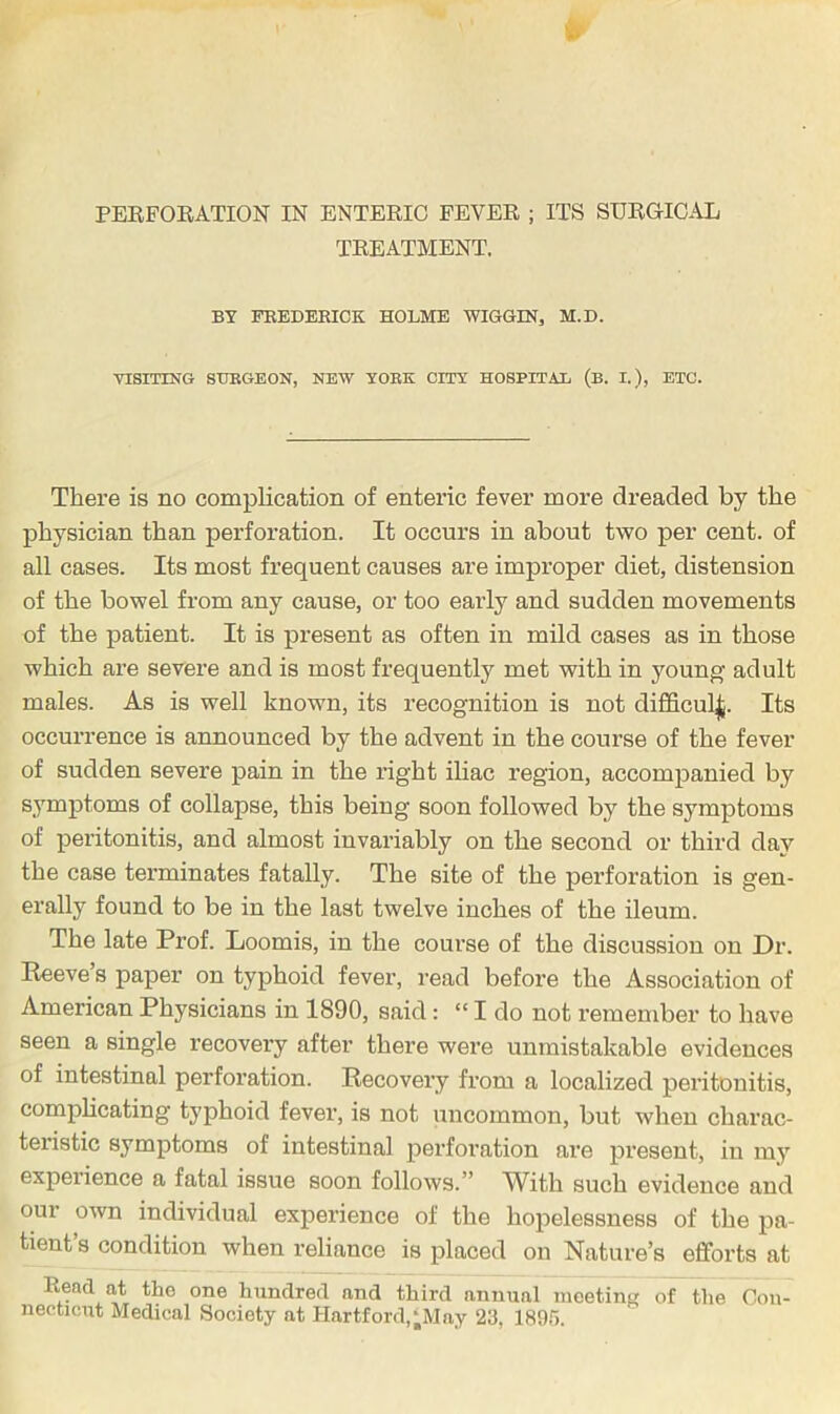 PERFORATION IN ENTERIC FEVER ; ITS SURGICAL TREATMENT. BT FEEDERICK HOLME WIGGIN, M.D. VISITING SURGEON, NEW YORK CITY HOSPITAL (B. I.), ETC. There is no complication of enteric fever more dreaded by the physician than perforation. It occurs in about two per cent, of all cases. Its most frequent causes are improper diet, distension of the bowel from any cause, or too early and sudden movements of the patient. It is present as often in mild cases as in those which are severe and is most frequently met with in young adult males. As is well known, its recognition is not difficul^. Its occurrence is announced by the advent in the course of the fever of sudden severe pain in the right iliac region, accompanied by symptoms of collapse, this being soon followed by the symptoms of peritonitis, and almost invariably on the second or third day the case terminates fatally. The site of the perforation is gen- erally found to be in the last twelve inches of the ileum. The late Prof. Loomis, in the coui’se of the discussion on Dr. Eeeve’s paper on typhoid fever, read before the Association of American Physicians in 1890, said: “ I do not remember to have seen a single recovery after there were unmistakable evidences of intestinal perforation. Recovery from a localized peritonitis, complicating typhoid fever, is not uncommon, but when charac- teristic symptoms of intestinal perforation are present, in my experience a fatal issue soon follows.” With such evidence and our own individual experience of the hopelessness of the pa- tient s condition when reliance is placed on Nature’s efforts at Rend at the one hundred and third annual meeting of the Con- necticut Medical Society at IIartford,‘May 23, 1895.